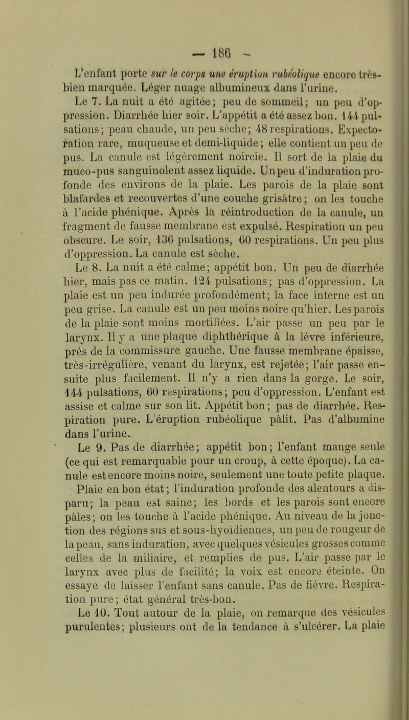 L'enfant porte sur le corps une éruption ruhéolique encore très- bien marquise. Léger nuage albiimineux dans l'urine. Le 7. I^a nuit a été agitée; peu de souimeii; un peu d'op- pression. Diarrhée liier soir. L'appétit a été assez bon. 144 pul- sations; peau chaude, un peu si'?che; 48 respirations. Expecto- ration rare, muqueuse et demi-liquide; elle contient un peu de pus. La canule est légèrement noircie. Il sort de la plaie du muco-pus sanguinolent assez liquide. Unpeu d'induration pro- fonde des environs de la plaie. Les parois de la plaie sont blafardes et recouvertes d'une couche grisâtre ; on les touche à l'acide phénique. Après la réintroduction de la canule, un fragment de fausse membrane est expulsé. Respiration un peu obscure. Le soir, 136 pulsations, 60 respirations. Un peu plus d'oppression. La canule est sèche. Le 8. La nuit a été calme; appétit bon. Un peu de diarrhée hier, mais pas ce matin. 124 pulsations; pas d'oppression. La plaie est un peu indurée profondément; la face interne est un peu grise. La canule est unpeu moins noire qu'hier. Les parois de la plaie sont moins mortifiées. L'air passe un peu par le larynx. Il y a une plaque diphthérique à la lèvre inférieure, près de la commissure gauche. Une fausse membrane épaisse, très-irrégulière, venant du larynx, est rejetée; l'air passe en- suite plus facilement. Il n'y a rien dans la gorge. Le soir, 144 pulsations, 60 respirations; peu d'oppression. L'enfant est assise et calme sur son lit. Appétit bon ; pas de diarrhée. Res- piration pure. L'éruption ruhéolique pâlit. Pas d'albumine dans l'urine. Le 9. Pas de diarrhée; appétit bon; l'enfant mange seule (ce qui est remarquable pour un croup, à cette époque). La ca- nule est encore moins noire, seulement une toute petite plaque. Plaie en bon état ; l'induration profonde des alentours a dis- paru; la peau est saine; les bords et les parois sont encore pâles; on les touche à l'acide phénique. Au niveau de la jonc- tion des régions sus et sous-hyoïdiennes, un peu de rougeur de la peau, sans induration, avec quelques vésicules grosses comme celles de la miliaire, et remplies de pus. L'air passe par le larynx avec j)lus de facilité; la voix est encore éteinte. On essaye de laisser l'enfant sans canule. Pas de fièvre. Respira- lion pure; état général très-bon. Le 10. Tout autour de la plaie, on remarque des vésicules purulentes; plusieurs ont de la tendance à s'ulcérer. La plaie