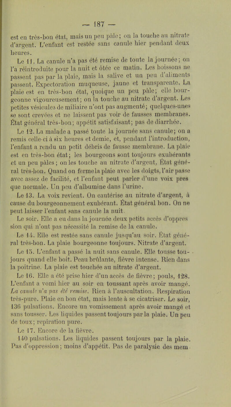 est eu très-bon état, mais un peu pâle; ou la touche au nitrate d'argent. L'enfant est restée sans canule hier pendant deux heures. Le H. La canule n'a pas été remise de toute la journée: on l'a réintroduite pour la nuit et ôtée ce matin. Les boissons ne passent pas par la plaie, mais la salive et un peu d'aliments passent. Expectoration muqueuse, jaune et transparente. La plaie est en très-bon état, quoique un peu paie; cllo bour- geonne vigoureusement; on la touche au nitrate d'argent. Les petites vésicules de miliaire n'ont pas augmenté; quelques-unes se sont crevées et ne laissent pas voir de fausses membranes. État général très-bon; appétit satisfaisant; pas de diarrhée. Le 12. La malade a passé toute la journée sans canule; on a remis celle-ci à six heures et demie, et, pendant l'introduction, l'enfant a rendu un petit débris de fausse membrane. La plaie est en très-bon état; les bourgeons sont toujours exubérants et un peu pâles ; on les touche au nitrate d'argent. État géné- ral très-bon. Quand on fermela plaie avec les doigts, l'air passe avec assez de facilité, et l'enfant peut parler d'une voix près que normale. Un peu d'albumine dans l'urine. Le 13. La voix revient. On cautérise au nitrate d'argent, à cause du bourgeonnement exubérant. État général bon. On ne peut laisser l'enfant sans canule la nuit Le soir. Elle a eu dans la journée deux petits accès d'oppres sion qui n'ont pas nécessité la remise de la canule. Le 14. Elle est restée sans canule jusqu'au soir. État géné- ral très-bon. La plaie bourgeonne toujours. Nitrate d'argent. Le 15. L'enfant a passé la nuit sans canule. Elle tousse tou- • jours quand elle boit. Peau brûlante, fièvre intense. Rien dans la poitrine. La plaie est touchée au nitrate d'argent. Le 16. Elle a été prise hier d'un accès de fièvre; pouls, 128. L'enfant a vomi hier au soir en toussant après avoir mangé. La canuh n'a pas été remise. Rien à l'auscultation. Respiration très-pure. Plaie en bon état, mais lente à se cicatriser. Le soir, 136 pulsations. Encore un vomissement après avoir mangé et sans tousser. Les liquides passent toujours par la plaie. Un peu de toux; repiration pure. Le 17. Encore de la fièvre. 140 pulsations. Les liquides passent toujours par la plaie. Pas d'oppression; moins d'appétit. Pas de paralysie des mem