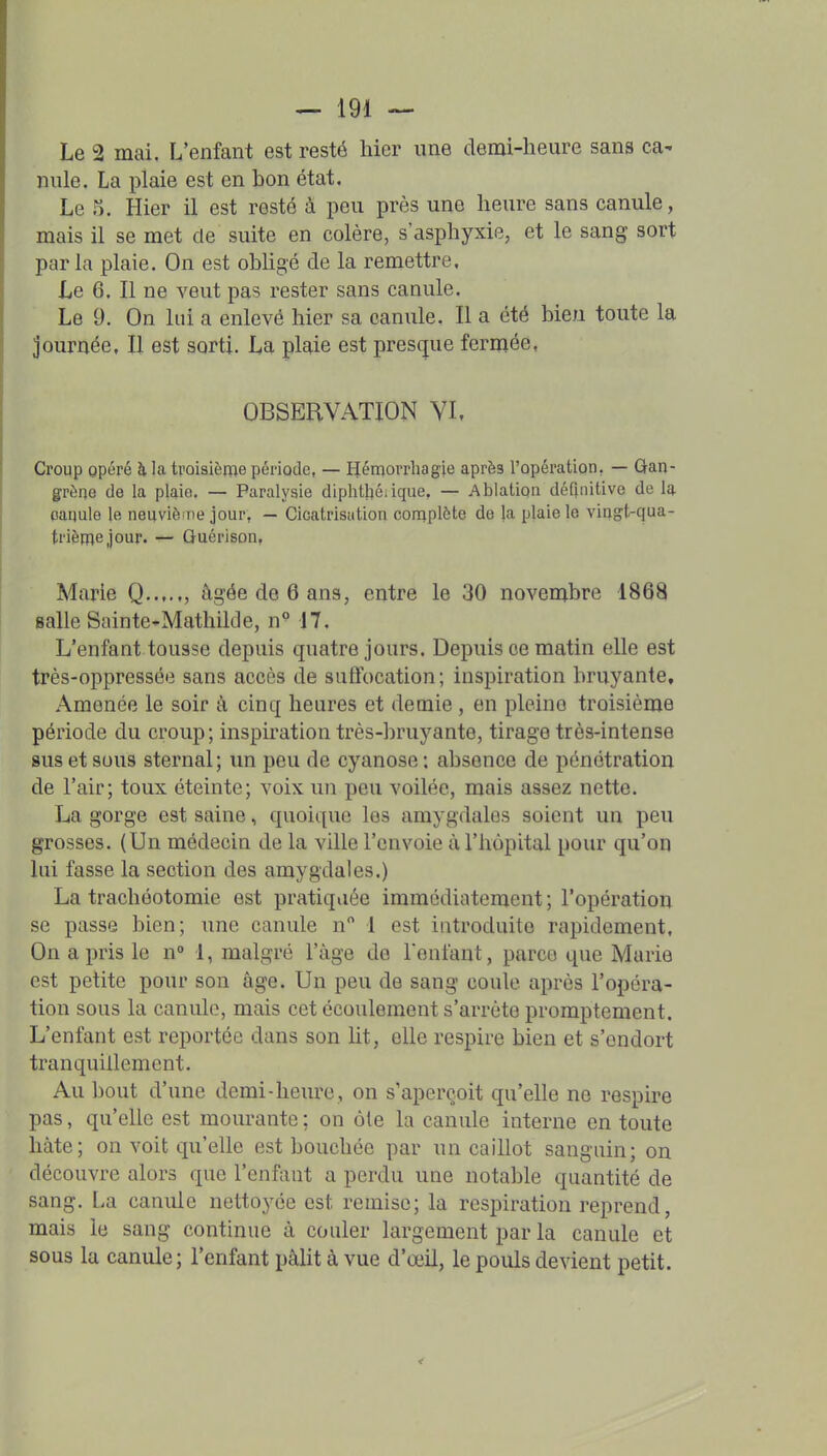 Le 2 mai. L'enfant est resté hier une demi-heure sans ca- nule. La plaie est en bon état. Le 5. Hier il est resté à peu près une heure sans canule, mais il se met de suite en colère, s'asphyxie, et le sang sort parla plaie. On est obhgé de la remettre. Le 6. Il ne veut pas rester sans canule. Le 9. On lui a enlevé hier sa canule. Il a été bien toute la journée. Il est sorti. La plaie est presque fermée, OBSERVATION YI, Croup Qpéré à la troisième période, — Hémorrhagie après l'opération, — Gan- grène de la plaie. — Paralysie dlphtl}é.ique, — Ablation définitive de la oanule le nenviè ne jour, — Cicatrisiitiou coniplète de }a plaie le vingt-qua- trième jour. — Guérison, Marie Q , âgée de 6 ans, entre le 30 novembre 1868 salle Sainte-Mathilde, n° 17. L'enfant tousse depuis quatre jours. Depuis ce matin elle est très-oppressée sans accès de siitfocation; inspiration bruyante. Amenée le soir à cinq heures et demie , en pleine troisième période du croup; inspiration très-bruyante, tirage très-intense sus et sous sternal; un peu de cyanose; absence de pénétration de l'air; toux éteinte; voix un peu voilée, mais assez nette. La gorge est saine, quoique les amygdales soient un peu grosses. (Un médecin de la ville l'envoie ù l'hôpital pour qu'on lui fasse la section des amygdales.) La trachéotomie est pratiquée immédiatement ; l'opération se passe bien; une canule n 1 est introduite rapidement. On a pris le n° 1, malgré l'âge de reniant, parce que Marie est petite pour son âge. Un peu de sang coule après l'opéra- tion sous la canule, mais cet écoulement s'arrête promptement. L'enfant est reportée dans son ht, elle respire bien et s'endort tranquillement. Au bout d'une demi-heure, on s'aperçoit qu'elle ne respire pas, qu'elle est mourante ; on ùte la canule interne en toute hâte; on voit qu'elle est bouchée par un caillot sanguin; on découvre alors que l'enfiint a perdu une notable quantité de sang. La canule nettoj^ée est remise; la respiration reprend, mais le sang continue à couler largement par la canule et sous la canule; l'enfant pâlit à vue d'œil, le pouls devient petit.