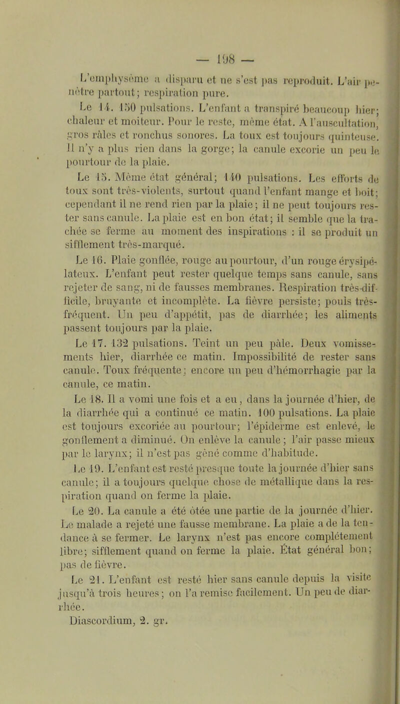 — 108 — L'oniphysnmu ;i dispai-u et ne s'est ])as reproduit. L'air p.;- iiAtre partout; respiration pure. Le 1 i, L^)0 pulsations. L'entant a transpiré beaucoup hier; l'iialeur et moiteur. Pour le reste, même état. A l'auscultation, .î^ros râles et ronchus sonores. La toux est toujours quiuteuse. 11 n'y a plus rien dans la gorge; la canule excorie un peu le pourtour de la plaie. Le 15. Même état général; iiO pulsations. Les efforts de toux sont très-violents, surtout quand l'enfant mange et boit; cependant il ne rend rien par la plaie; il ne peut toujours res- ter sans canule. I^a plaie est en bon état; il semble ipie la tra- chée se ferme au moment des inspirations : il se produit un sifflement très-marqué. Le 16. Plaie gonflée, rouge au pourtour, d'un rouge érysipé- lateux. L'enfant peut rester quelque temps sans canule, sans rejeter de sang, ni de fausses membranes. Respiration très-dif- licile, bruyante et incomplète. La fièvre persiste; pouls très- fréquent. Un peu d'appétit, pas de diarrhée; les aliments passent toujours par la plaie. Le 17. 132 pulsations. Teint un peu paie. Deux vomis.se- ments hier, diarrhée ce matin. Impossibilité de rester sans canulo. Toux fréquente; encore un peu d'hémorrhagie par la canule, ce matin. Le 18. Il a vomi une fois et a eu, dans la journée d'hier, de la diarrhée qui a continué ce matin. 100 pulsations. La plaie est toujours excoriée au pourtour; l'épiderme est enlevé, le gonflement a diminué. On enlève la canule ; l'air passe mieux par le larynx; il n'est pas gêné comme d'habitude. Le 19. L'enfant est resté presque toute la journée d'hier sans canule; il a toujours quelque chose de métallique dans la res- piration quand on ferme la jilaie. Le 20. La canule a été otée une partie de la journée d'hier. Le malade a rejeté une fausse membrane. La plaie a de la ten- dance à se fermer. Le larynx n'est pas encore complètement libre; sifflement quand on ferme la plaie. Etat général bon; pas de lièvre. Le 21. L'enfant est resté hier sans canule depuis la visite jusqu'à trois heures ; on l'a remise facilement. Un peu de diar- rliée. Diascordium, 2. gr.