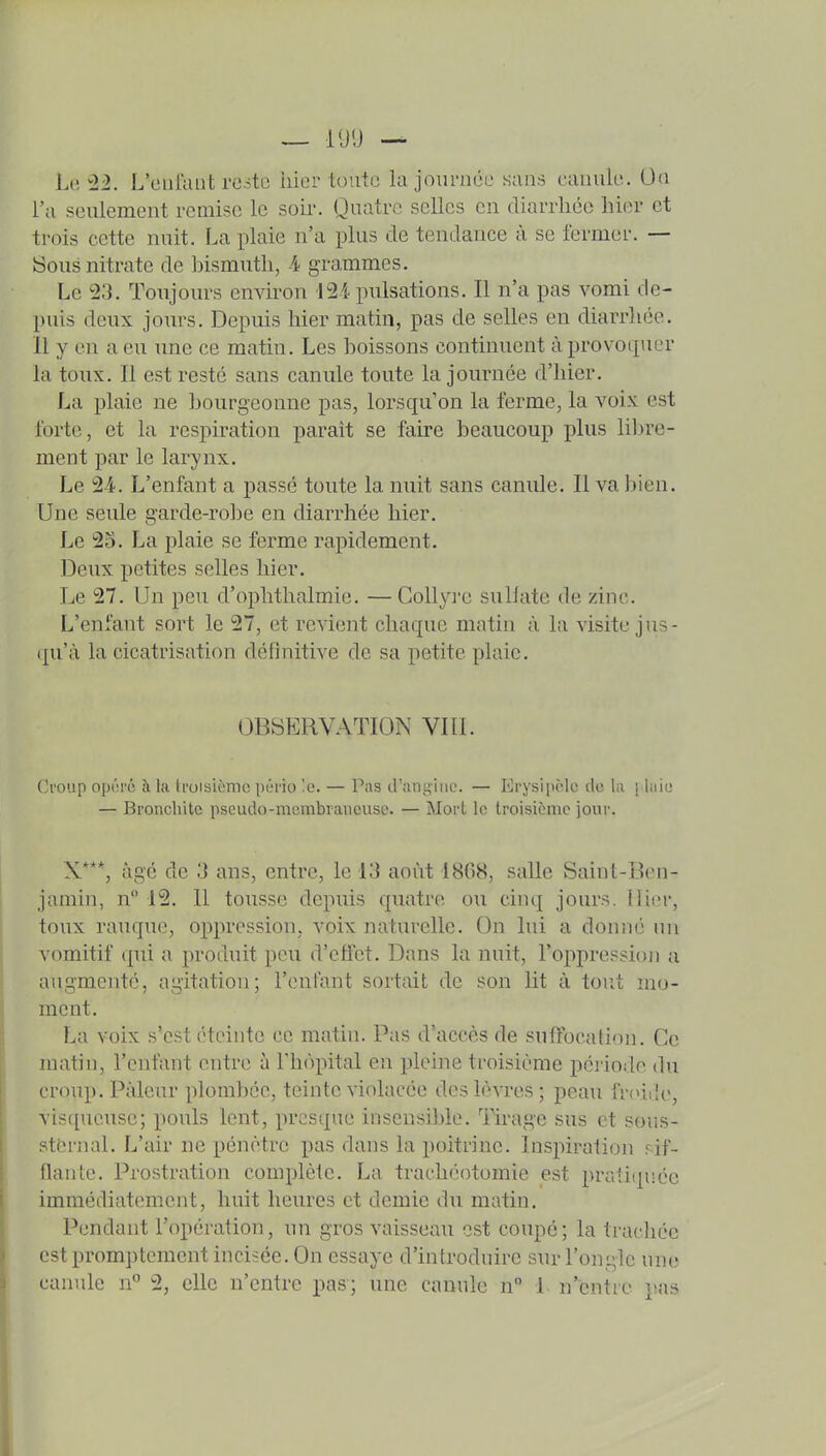 — l'Jlj — Le ^2. L'curaiit reste hier toute la jouniét' sans canulu. Oa l'a seulement remise le soir. Quatre selles en diarrhée hier et trois cette nuit. La plaie n'a plus de tendance à se Icrmer. — Sous nitrate de bismuth, A grammes. Le 23. Toujours environ I2i pulsations. Il n'a pas vomi de- puis deux jours. Depuis hier matin, pas de selles en diarrhée. 11 y en a eu une ce matin. Les boissons continuent à provoquer la toux. Il est resté sans canule toute la journée d'hier. La plaie ne bourgeonne pas, lorsqu'on la ferme, la voix est forte, et la respiration paraît se faire beaucoup plus lil)re- ment par le larynx. Le 2-4. L'enfant a passé toute la nuit sans canule. Il va bien. Une seule garde-robe en diarrhée hier. Le 25. La plaie se ferme rapidement. Deux petites selles hier. Le 27. Un peu d'ophthalmie. —Collyre suUate de zinc. L'enfant sort le 27, et revient chaque matin à l;i visite jus- qu'à la cicatrisation définitive de sa petite plaie. OBSERVATION VIll. Croup opiM-é à la tmisièmc pério !o. — Pas (rani;iiiL'. — Krysi[u-lo île ki ; laio — Bronchite pscudo-merabraiieuse. — Mort le troisième jour. X*, âgé de 3 ans, entre, le 13 août 1808, salle Saint-Ben- jamin, n 15. 11 tousse depuis quatre ou cinq jours. Hier, toux rauque, oppression, voix naturelle. On lui a donné un vomitif qui a produit peu d'effet. Dans la nuit, l'oppression u augmenté, agitation; l'onfant sortait de son lit à tout mo- ment. La voix s'est éteinte ce matin. Pas d'accès de suffocation. Ce matin, l'enfant outre à l'hôpital en pleine troisième période du croup. Pâleur plombée, teinte violacée dos lèvres; peau fr(>ii]o, visqueuse; pouls lent, presque inscnsilde. Tirage sus et sous- stornal. L'air ne pénètre pas dans la poitrine. Inspiration rif- flante. Prostration complète. La trachéotomie est pratiquée immédiatement, huit heures et demie du matin. Pendant l'opération, un gros vaisseau est coupé; la trachée est promptcment incisée. On essaye d'introduire sur l'ongle une