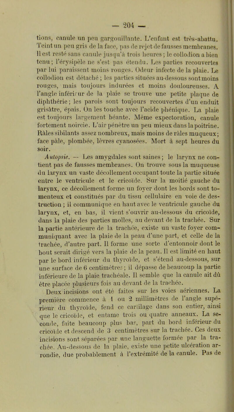 tions, canule un pou gargouillante. L'enfant est très-abattu. Teint un peu gris de la face, [)as de rejcit de fausses membranes. 11 est resté sans canule jusqu'à trois heures ; le coUodion a bien tenu; l'érysipèlc ne s'est pas étendu. Les parties recouvertes par lui paraissent moins rouges. Odeur infecte de la plaie. Le coUodiou est détaché ; les parties situées au-dessous sont moins rouges, mais toujours indurées et moins douloureuses. A l'angh; inféi'irur de la plaie se trouve une petite plaque de diphthérie; les parois sont toujours recouvertes d'un enduit grisâtre, épais. On les touche avec l'acide phénique. La plaie est toujours largement béante. Même expectoration, canule fortement noircie. L'air pénètre un peu mieux dans la poitrine. Râles sibilants assez nombreux, mais moins de râles muqueux; face pâle, plombée, lèvres cyanosées. Mort à sept heures du soir. Autopsie. — Les amygdales sont saines; le larynx ne con- tient ])as de fausses membranes. On trouve sous la muqueuse du larynx un vaste décollement occupant toute la partie située entre le ventricule et le cricoïde. Sur la moitié gauche du larynx, ce décollement forme un foyer dont les bords sont to- menteux et constitués par du tissu cellulaire en voie de des- truction ; il communique en haut avec le ventricule gauche du larynx, et, en bas, il vient s'ouvrir au-dessous du cricoïde, dans la plaie des parties molles, au devant de la trachée. Sur la partie antérieure de la trachée, existe un vaste foyer com- muniquant avec la plaie de la peau d'une part, et celle de la Irachée, d'autre part. Il forme une sorte d'entonnoir dont le bout serait dirigé vers la plaie de la peau. Il est limité en haut par le bord inférieur du thyroïde, et s'étend au-dessous, sur une surface de 6 centimètres ; il dépasse de beaucoup la partie inférieure de la plaie trachéale. Il semble que la canule ait dû être placée plusieurs fois au devant de la trachée. Deux incisions ont été faites sur les voies aériennes. La première commence à 1 ou 2 millimètres de l'angle supé- rieur du thyroïde, fend ce cartilage dans son entier, ainsi que le cricoïde, et entame trois ou quatre anneaux. La se- conde, faite beaucoup plus ba?, part du bord inférieur du cricoïde et descend de 3 centimètres sur la trachée. Ces deux incisions sont séparées par une languette formée par la tra- chée. Au-dessous de la plaie, existe une petite ulcération ar- rondie, due probablement à l'extrémité de la canule. Pas de