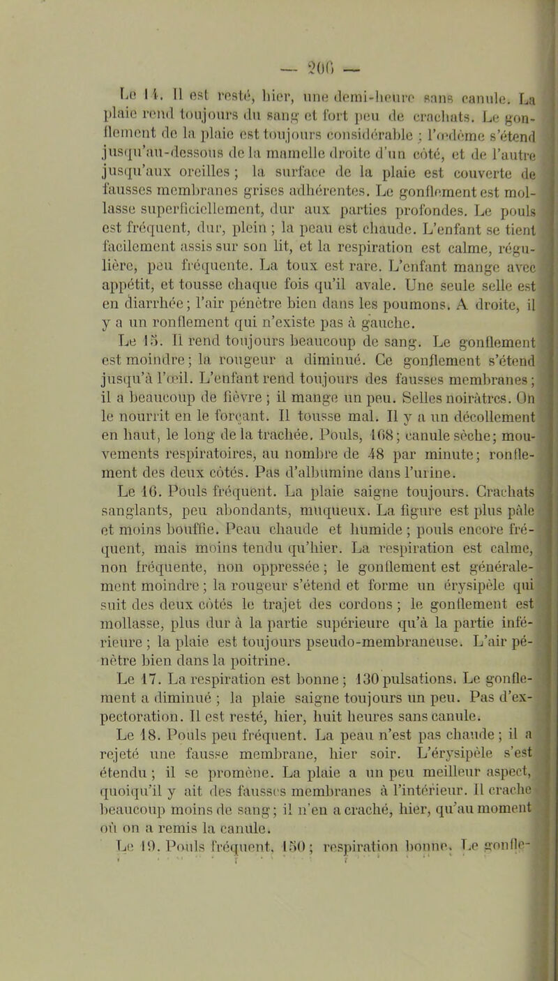 plaie rond toujours du sau,^' ot fort pou do crachats. Lo gon- flonicnt do la plaie est toujours consid(h'ablo : ro'domc s'étend jusqu'au-dessous delà mamelle droite d'im côte, et de l'autre jusqu'aux oreilles ; la surface de la plaie est couverte du iausscs membranes grises adhérentes. Le gonflement est mol- lasse suporricicUomcnt, dur aux parties profondes. Lo pouls est fréquent, dur, plein ; la peau est chaude. L'enfant se tioiil facilement assis sur son lit, et la respiration est calme, régu- lière, peu fréquente. La toux est rare. L'enfant mange avi r appétit, et tousse chaque fois qu'il avale. Une seule selle o.-t en diarrhée; l'air pénètre bien dans les poumons. A droite, il y a un ronflement qui n'existe pas à gauche. Le 15. Il rend toujours beaucoup de sang. Le gonflement est moindre ; la rougeur a diminué. Ce gonflement s'étend jusqu'à l'œil. L'enfant rend toujours des fausses membranes ; il a beaucoup de fièvre ; il mange un peu. Selles noirâtres. On le nourrit en le forçant. Il tousse mal. Il y a un décollement en haut, le long de la trachée. Pouls, 108 ; canule sèche; mou- vements respiratoires, au nombre de 48 par minute; ronfle- ment des deux côtés. Pas d'albumine dans l'urine. Le 10. Pouls fréquent. La plaie saigne toujours. Crachats sanglants, peu abondants, muqueux. La figure est plus pâle et moins bouffie. Peau chaude et humide ; pouls encore fr('- quent, mais moins tendu qu'hier. La respiration est calm(\ non fréquente, non oppressée ; le gonflement est générale- ment moindre ; la rougeur s'étend et forme un érysipèle qui suit des deux cotés le trajet des cordons ; le gonflement est mollasse, plus dur à la partie supérieure qu'à la partie infé- rieure ; la plaie est toujours pseudo-membraneuse. L'air pé- nètre bien dans la poitrine. ÉÊà Le 17. La respiration est bonne ; 130 pulsations. Le gonfle-?^ ment a diminué ; la plaie saigne toujours un peu. Pas d'ex- pectoration. Il est resté, hier, huit heures sans canule. Le 18. Pouls peu fréquent. La peau n'est pas chaude ; il a rejeté une fausse membrane, hier soir. L'érysipèle s'est étendu ; il se promène. La plaie a un peu meilleur aspect, quoiqu'il y ait des fausses membranes à l'intérieur. 11 crache beaucoup moins de sang; il n'en a craché, hier, qu'au moment où on a remis la canule. Le 19. Pouls fréquent, 150; respiration bonne. Le gonfle- 1