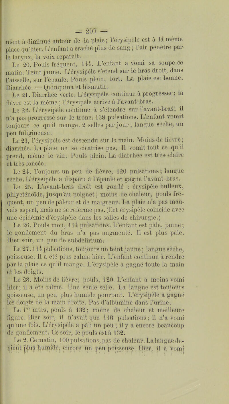 ment a diminué autour de la plaie; l'érysîpiae est à là même place qu'hier. L'enfant a craché plus de sang ; l'air pénètre par le larynx, la voix reparait. Le ^20. Pouls fréquent, lii. L'enfant a vomi sa soupe ce matin. Teint jaune. L'érysipèle s'étend sur le bras droit, dans l'aisselle, sur l'épaule. Pouls plein, fort. La plaie est bonne. Diarrhée. — Quinquina et bismuth. Le -2L Diarrhée verte. L'érysipèle continue à progresser; la fièvre est la même ; l'érysipèle arrive à l'avant-bras. Le 22. L'érysipèle continue à s'étendre sur l'avant-bras; il n'a pas progressé sur le tronc. 138 pulsations. L'enfant vomit toujours ce qu'il mange. 2 selles par jour ; langue scchCi un peu fuligineuse. Le 23, l'érysipèle est descendu sur la main. Moins de fièvre; diarrhée. La plaie ne se cicatrise pas. Il vomit tout ce qu'il prend, même le vin. Pouls plein. La diarrhée est très-claire et très-foncée. Le 24. Toujours un peu de fièvre, 120 pulsations; langue sèche. L'érysipèle a disparu à l'épaule et gagne l'avant-bras. Le 2o. L'avant-bras droit est gonflé : érysipèle huileux, phlycténoïde, jusqu'au poignet ; moins de chaleur, pouls fré- quent, un peu de pâleur et de maigreur. La plaie n'a pas mau- vais aspect, mais ne se referme pas. (Cet érysipèle coïncide avec une épidémie d'érysipèle dans les salles de chirurgie.) Le 26. Pouls mou, 11-i pulsations. L'ènfant est paie, jaune ; le gonflement du bras n'a pas augmenté. Il est plus paie. 1 Hier soir, un peu de suhdelirium; Le 27.114 pulsations, toiljours un teint jaune ; langue sèche, I poisseuse. Il a été phis calme hier. L'enfant continue à rendre i par la plaie ce qu'il mange. L'érysipèle a gagné toute la main et les doigts. Le 28. Moins de fièvre; pouls, 120. L'enfant a moins vomi I hier; il a été calme. Une seule selic. La langue est toujours I poisseuse, un peu plus humide pourtant. L'érysipèle a gagné ' le^ doigts de la main droite. Pas d'albumine dans l'urine. Le l* m'irs, pouls à 132; moins de chaleur et meilleure figure. Hier soir, il n'avait que MO pulsations ; il n'a vomi ' qu'une fois. L'érysipèle a pàU un peu ; il y a encore beaucoup de gonflement. Ce soir, le pouls est à 132. Le 2. Ce matin, 100 pulsations, pas de chaleur. La langue de- vient plus humide, cneorp un peu poisseuse. Hier, il a vomi