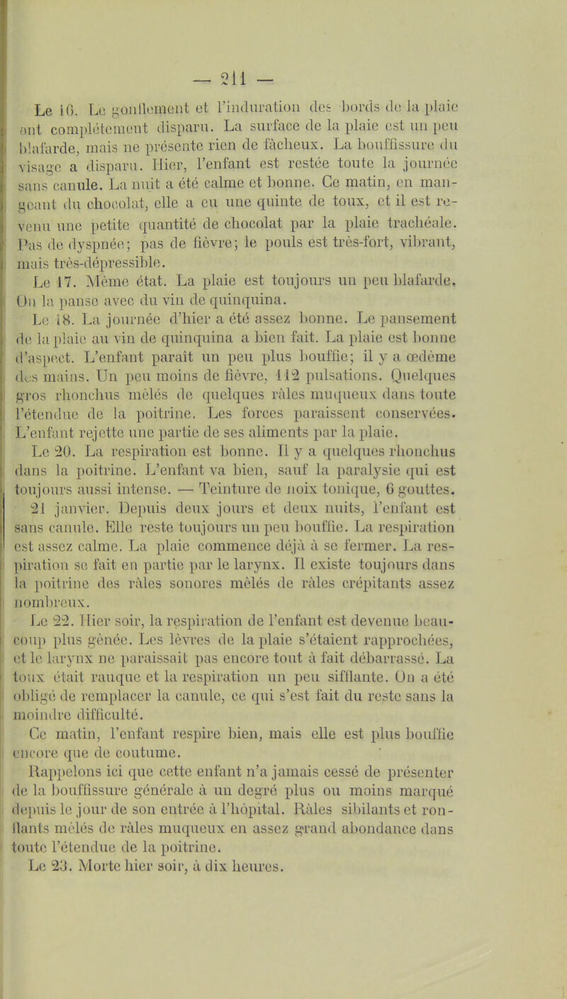 Le i(). Le i^onllomont ot rinduralioii des bords de la plaie uit complètement disparu. La surface de la plaie est un peu Itlalarde, mais ne présente rien de fâcheux. La bouffissure du \isag'e a dispara. Hier, l'enfant est restée toute la journée sans canule. La nuit a été calme et bonne. Ce matin, en man- geant du chocolat, elle a eu une quinte de toux, et il est ro- \ enu une petite quantité de chocolat par la plaie trachéale. Pas de dyspnée; pas de fièvre; le pouls est très-fort, vibrant, mais très-dépressible. Le 47. Même état. La plaie est toujours un peu blafarde. Un la panse avec du vin de quinquina. Le 18. La journée d'hier a été assez bonne. Le pansement de la plaie au vin de quinquina a bien fait. La plaie est bonne d'aspect. L'enfant parait un peu plus bouffie; il y a œdème dt;s mains. Un peu moins de fièvre, 112 pulsations. Quelques ! gros rlionchus mêlés de quelques râles mucjueux dans toute \ l'étendue de la poitrine. Les forces paraissent conservées. L'enfant rejette une partie de ses aliments par la plaie. Le 20. La respiration est bonne. Il y a quelques rlionchus dans la poitrine. L'enfant va bien, sauf la paralysie qui est toujours aussi intense. — Teinture de noix tonique, G gouttes. 21 janvier. Depuis deux jours et deux nuits, l'enfant est sans canule. Elle reste toujours un peu bouffie. La re.spiration est assez calme. La plaie commence déjà à se fermer. La res- I piration se fait en partie par le larynx. Il existe toujours dans la poitrine des râles sonores mêlés de râles crépitants assez i nombreux. Le 22. Hier soir, la respiration de l'enfant est devenue beau- coup plus gênée. Les lèvres de la plaie s'étaient rapprochées, I et le larynx ne paraissait pas encore tout à fait débarrassé. La toux était rauque et la respiration un peu sifllante. On a été ! obligé de remplacer la canule, ce qui s'est fait du reste sans la moindre difficulté. Ce matin, l'enfant respire bien, mais elle est plus bonifie I encore que de coutume. j Rappelons ici que cette enfant n'a jamais cessé de présenter f de la bouffissure générale à un degré plus ou moins marqué ; depuis le jour de son entrée à l'hôpital. Râles sibilants et ron- ilants mêlés de râles muqueux en assez grand abondance dans toute l'étendue de la poitrine. Le 23, Morte hier soir, à dix heures.