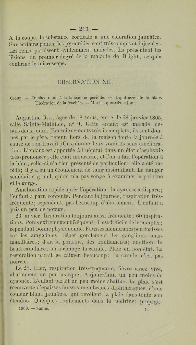 A la coupe, la substance corticale a une coloration jaunâtre. Sur certains points, les pyramides sont très-rouges et injectées. Les reins paraissent évidemment malades. Ils présentent les lésions du premier degré de la maladie de Bright, ce qu'a confirmé le microscope. obsï:rvaiion xn. Croup. — Trachéotomie à la troisième période. — Diphthérie de la plaie. Ulcération de la trachée. — Mort le quatrième jour. Augustine G..., âgée de 18 mois, entre, le 22 janvier 1805, salle Sainte-Mathilde, n° 9. Cette enfant est malade de- puis deux jours. (Renseignements très-incomplets; ils sont don- nés par le père, retenu hors de la maison toute la journée à cause de son travail.) On a donné deux vomitifs sans améliora- tion. L'enfant est apportée à l'hôpital dans un état d'asphyxie trèe-prononcép. ; elle était mourante, et Ton a fait l'opération à la hâte; celle-ci n'a rien présenté de particulier; elle a été ra- pide; il y a eu un écoulement de sang insignifiant. Le danger semblait si grand, qu'on n'a pas songé à examiner la poitrine et la gorge. Amélioration rapide après l'opération ; la cyanose a disparu ; l'enfant a paru contente. Pendant la journée, respiration très- fréquente; cependant, pas beaucoup d'abattement. L'enfanta pris un peu de potage. 23 janvier. Inspiration toujours aussi fréquente; 60 inspira- tions. Pouls extrêmement fréquent; il estdifficile de le compter; cependant bonne physionomie. Fausses membranes peu épaisses sur les amygdales. Léger gonflemont dus ganglions sous- maxillaires; dans la poitrine, des ronilemeuts; audition du bruit canulaire; on a changé la canule. Plaie en bon état. La respiration parait se calmer beaucoup; la canule n'est pas noircie. Le 24. Hier, respiration très-fréquente, fièvre assez vive, abattement un peu marqué. Aujourd'hui, un peu moins de dyspnée. L'enfant paraît un peu moins abattue. La plaie s'est recouverte d'épaisses fausses membranes diphthc'u'iques, d'une couleur blanc jaunâtre, qui revêtent la plaie dans toute son étendue. Quelques ronflements dans la poitrine; propaga- 1869. — Saanc. 14