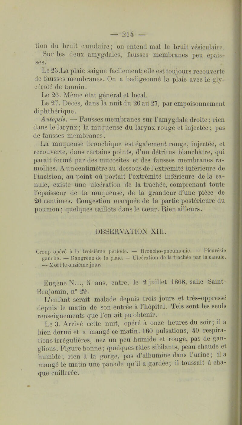 tioii (lu hniit caiiuluirc; on entend mal le bruit vésiculairc Sur les deux amygdales, fausses meml)ranes peu épais- ses. Le !2o.La plaie saigne lacilenient; elle est toujours recouverte de fausses membranes. On a badigeonne la plaie avec le gly- eérolé de tannin. Le 2G. Môme état général et local. Le 27. Décès, dans la nuit du 26 au 27, par empoisonnement diphthérique. Autopsie. — Fausses membranes sur l'amygdale droite; rien dans le larynx; la muqueuse du larynx rouge et injectée; pas de fausses membranes. La muqueuse lîroncbique est également rouge, injectée, et recouverte, dans certains points, d'un détritus blanchâtre, qui parait formé par des mucosités et des fausses membranes ra- mollies. A tm centimètre au-dessous de l'extrémité inférieure de l'incision, au point où portait l'extrémité inférieure de la ca- nule, existe une idcération de la trachée, comprenant toute l'épaisseur de la muqueuse, de la grandeur d'une pièce de 20 centimes. Congestion marquée de la partie postérieure du poumon; quelques caillots dans le cœur. Rien ailleurs. OBSERVATlOlN XI11. Croup opère à la troisièmii pûiiodc. — Broncho-pneumonie. - Pleurésie gauche. — Gangrène de la plaie. — Ulcération de la trachée par la canule. — Mort le onzième jour. Eugène N..., o ans, entre, le 2 juillet 1868, salle Saint- Benjamin, n° 29. L'enfant serait malade depuis trois jours et très-oppressé depuis le matin de son entrée à l'hôpitol. Tels sont les seuls renseignements que l'on ait pu obtenir. Le 3. Arrivé cette nuit, opéré à onze heures du soir; il a l)ien dormi et a mangé ce matin. 160 pulsations, 40 respira- tions irrégulières, nez un peu humide et rouge, pas de gan- glions. Figure bonne; quelques râles sibilants, peau chaude et liumide ; rien â la gorge, pas d'albumine dans l'urine ; il a mangé le matin une panade <iu'il a gardée; il toussait â cha- que cuillerée.