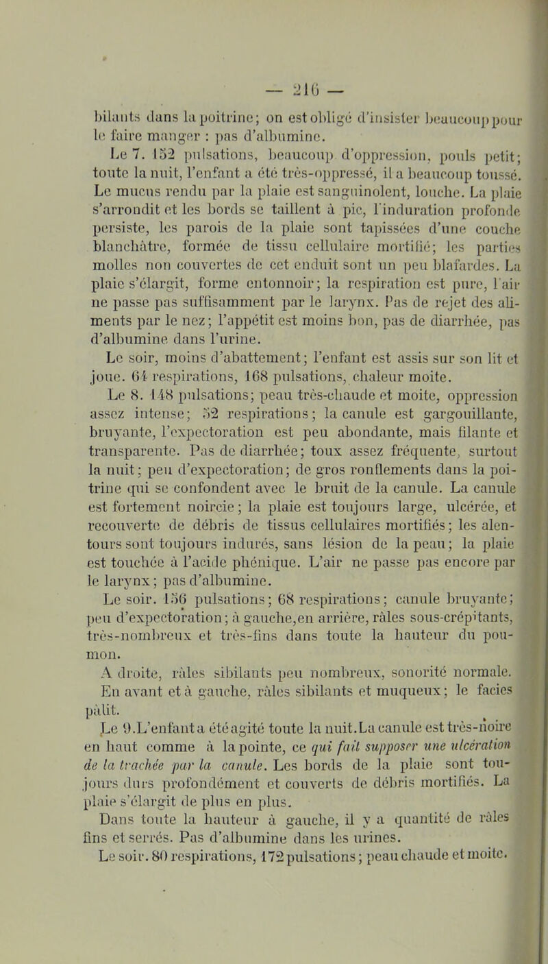 9 — 2U\ — bilaiits dans la poitrine; on est oblige d'insister beuuconppour 1(! laire manj^f.r : i)as d'albnminc. Le 7. 152 pulsations, beaucoup d'oppression, pouls petit; toute la nuit, l'enfant a été très-oppressé, il a beaucoup toussé. Le mucus rendu par la plaie est sanguinolent, louche. La plaie s'arrondit et les bords se taillent à pic, l induration profonde persiste, les parois de la plaie sont tapissées d'une coucha blanchâtre, formée de tissu cellulaire mortilié; les partii-s molles non couvertes de cet enduit sont un peu blaftirdes, La plaie s'élargit, forme entonnoir; la respiration est pure, l'air ne passe pas suffisamment par le larynx. Pas de rejet des aU- ments par le nez; l'appétit est moins bon, pas de diarrhée, pa?; d'albumine dans l'urine. Le soir, moins d'abattement; l'enfant est assis sur son lit et joue. 64 respirations, 168 pulsations, chaleur moite. Le 8. 148 pulsations; peau très-chaude et moite, oppression assez intense; 52 respirations; la canule est gargouillante, bruyante, l'expectoration est peu abondante, mais filante et transparente. Pas de diarrhée ; toux assez fréquente, surtout la nuit; peu d'expectoration; de gros ronQements dans la poi- trine tpii se confondent avec le bruit de la canule. La canule est fortement noircie ; la plaie est toujours large, ulcérée, et recouvertcî de dél^ris de tissus cellulaires mortifiés ; les alen- tours sont toujours indurés, sans lésion de la peau; la plaie est touchée à l'acide phénique. L'air ne passe pas encore par le larynx; pas d'albumine. Le soir. 156 pulsations; 68 respirations; canule bruyante; peu d'expectoration; à gauche,en arrière, râles sous-crépitants, très-nombreux et très-lins dans toute la hauteur du pou- mon. A droite, râles sibilants peu nombreux, sonorité normale. En avant et à gauche, râles sibilants et muqueux ; le faciès pâlit. ^e 9.L'enfant a été agité toute la nuit. La canule est très-noire en haut comme â la pointe, ce qui fait supposrr une ulcération de la trachée pur la canule. Les bords de la plaie sont tou- jours durs profondément et couverts de débris mortifiés. La plaie s'élargit de plus en plus. Dans toute la hauteur â gauche, il y a quantité de râles fins et serrés. Pas d'albumine dans les urines. Le soir. 80 respirations, 172 pulsations ; peau chaude et moite.