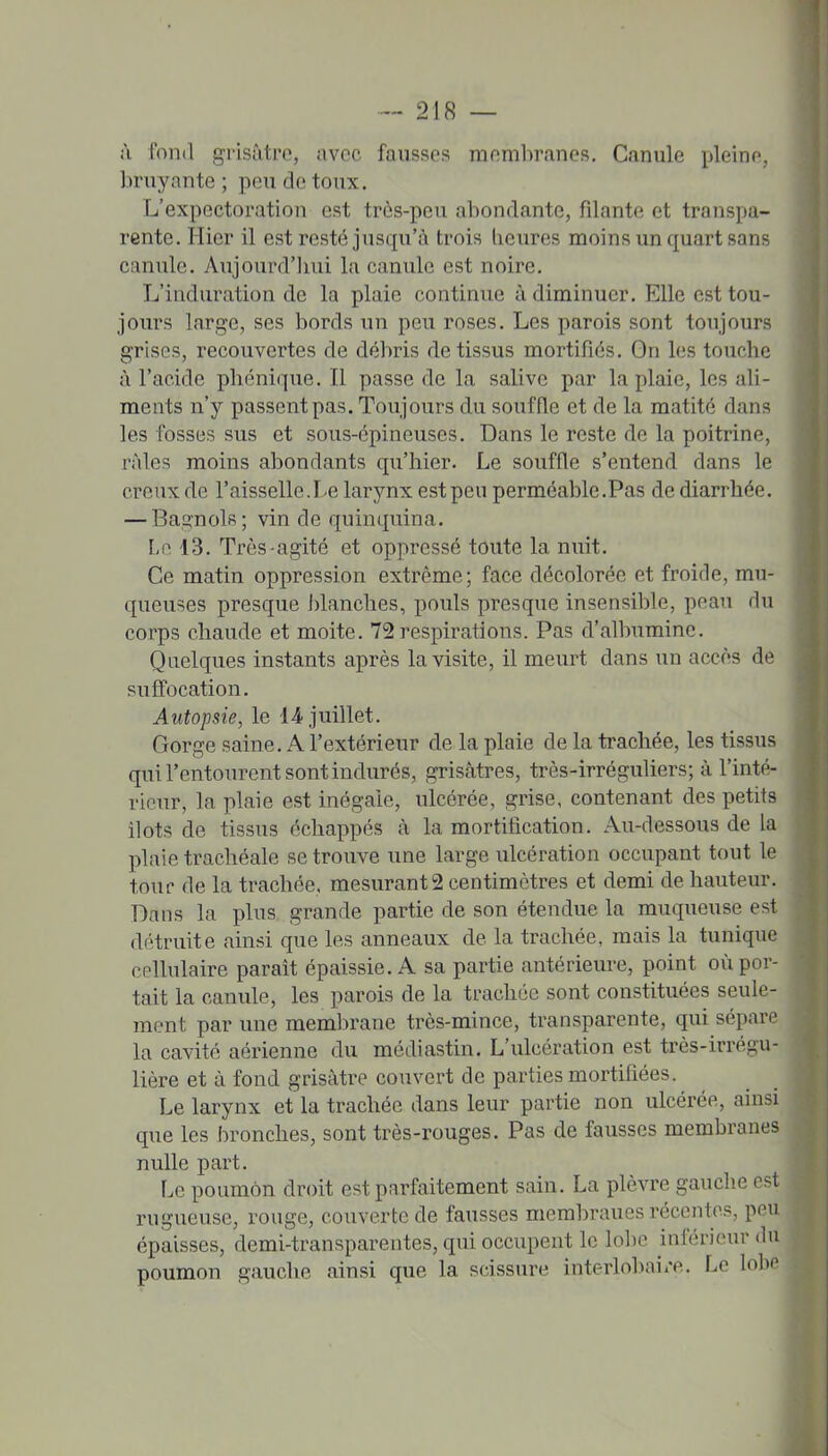 ;\ fond grisâtre, avec fausses membranes, C.inule pleine, bruyante ; pou de toux. L'expectoration est très-peu abondante, filante et transpa- rente. Hier il est resté jusqu'à trois heures moins un quart sans canule. Aujourd'hui la canule est noire. L'induration de la plaie continue à diminuer. Elle est tou- jours large, ses bords un peu roses. Les parois sont ton jours grises, recouvertes de débris de tissus mortifiés. On les touche à l'acide phénique. Il passe de la salive par la plaie, les ali- ments n'y passentpas. Toujours du souffle et de la matité dans les fosses sus et sous-épineuses. Dans le reste de la poitrine, râles moins abondants qu'hier. Le souffle s'entend dans le creux de l'aisselle.Le larynx est peu perméable.Pas de diarrhée. — Ba^nols; vin de quinquina. Le 13. Très-agité et oppressé toute la nuit. Ce matin oppression extrême; face décolorée et froide, mu- queuses presque blanches, pouls presque insensible, peau du corps chaude et moite, 72respirations. Pas d'albumine. Quelques instants après la visite, il meiu't dans un accès de suffocation. Autopsie, le 14. juillet. Gorge saine, A l'extérieur de la plaie de la trachée, les tissus qui l'entourent sont indurés, grisâtres, très-irréguliers; à l'inté- rieur, la plaie est inégaie, ulcérée, grise, contenant des petits ilôts de tissus échappés à la mortification. Au-dessous de la plaie trachéale se trouve une large ulcération occupant tout le tour de la trachée, mesurante centimètres et demi de hauteur. Dans la plus grande partie de son étendue la muqueuse est détruite ainsi que les anneaux de la trachée, mais la tunique cellulaire paraît épaissie, A sa partie antérieure, point où por- tait la canule, les parois de la trachée sont constituées seule- ment par une membrane très-mince, transparente, qui sépare la cavité aérienne du médiastin. L'ulcération est très-irrégu- lière et à fond grisâtre couvert de parties mortifiées. Le larynx et la trachée dans leur partie non ulcérée, ainsi que les bronches, sont très-rouges. Pas de fausses membranes nulle part. Le poumon droit est parfaitement sain, La plèvre gauche est rugueuse, rouge, couverte de fausses membranes récentes, peu épaisses, demi-transparentes, qui occupent le lol)e inférieur du poumon gauche ainsi que la scissure interlolvai/e. Le lobe