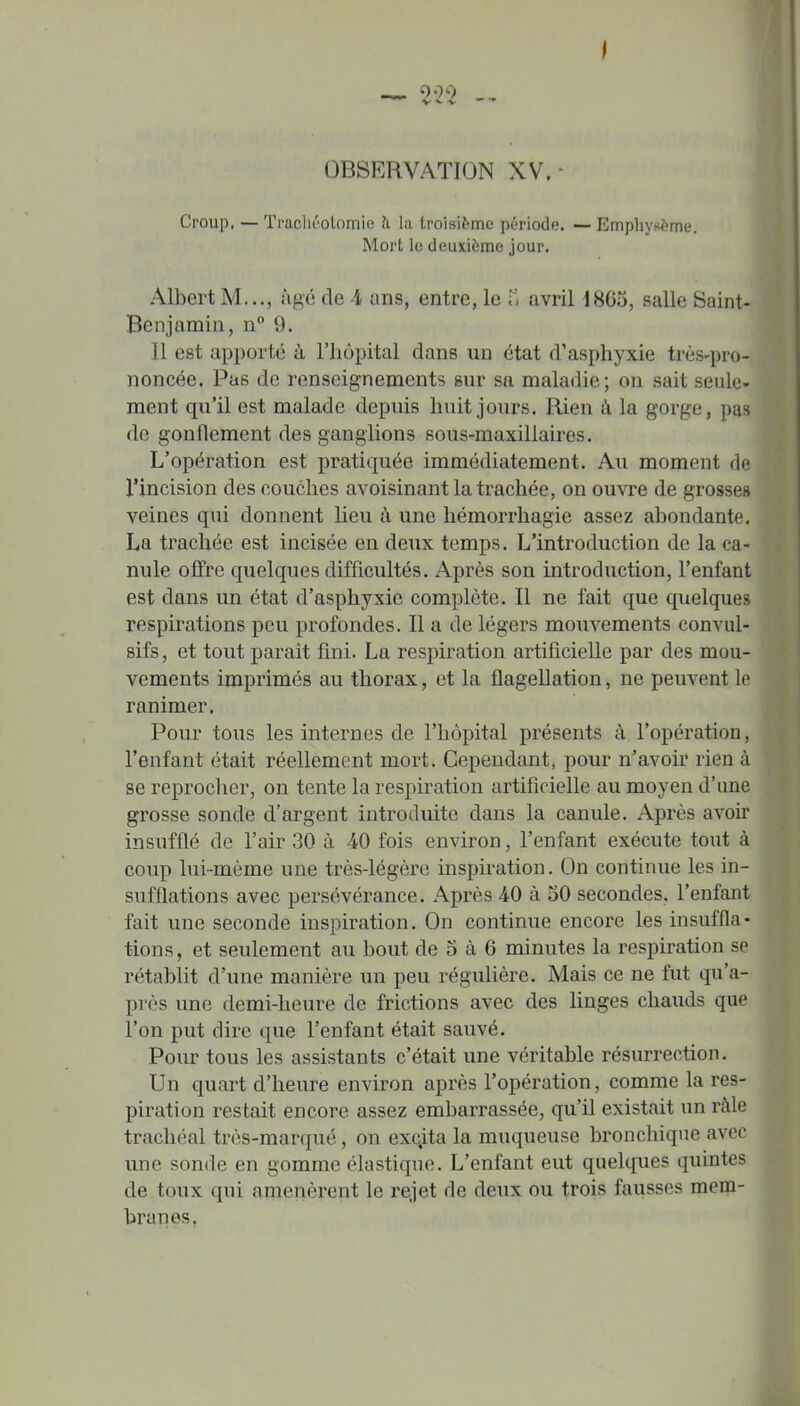 000 V ^ -V OBSERVATION XV.- Croup, — Tfachéotomie îi la troisifemc période. — Emphysème. Mort le deuxième jour. Albert M..., âgé de A uns, entre, le avril 1865, salle Saint- Benjamin, n 9. Il est apporté à l'hôpital dans un état d'asphyxie très-pro- noncée. Pas de renseignements sur sa maladie; on sait seule- ment qu'il est malade depuis huit jours. Rien à la gorge, pas de gonflement des ganglions sous-maxillaires. L'opération est pratiquée immédiatement. Au moment de l'incision des couches avoisinant la trachée, on ouvre de grosses veines qui donnent lieu à une hémorrhagie assez abondante. La trachée est incisée en deux temps. L'introduction de la ca- nule offre quelques difficultés. Après son introduction, l'enfant est dans un état d'asphyxie complète. Il ne fait que quelques respirations peu profondes. Il a de légers mouvements convul- sifs, et tout paraît fini. La respiration artificielle par des mou- vements imprimés au thorax, et la flagellation, ne peuvent le ranimer. Pour tous les internes de l'hôpital présents à l'opération, l'enfant était réellement mort. Cependant, pour n'avoir rien à se reprocher, on tente la respiration artificielle au moyen d'une grosse sonde d'argent introduite dans la canule. Après avoir insufflé de l'air 30 à 40 fois environ, l'enfant exécute tout à coup lui-même une très-légère inspiration. On continue les in- sufflations avec persévérance. Après 4-0 à 50 secondes, l'enfant fait une seconde inspiration. On continue encore les insuffla- tions, et seulement au bout de 5 à 6 minutes la respiration se rétablit d'une manière un peu réguUère. Mais ce ne fut qu'a- près une demi-heure de frictions avec des Unges chauds que l'on put dire que l'enfant était sauvé. Pour tous les assistants c'était une véritable résurrection. Un quart d'heure environ après l'opération, comme la res- piration restait encore assez embarrassée, qu'il existait un ràle trachéal très-marqué, on exc.ita la muqueuse bronchique avec une sonde en gomme élastique. L'enfant eut quelques quintes de toux qui amenèrent le rejet de deux ou trois fausses mem- branes,