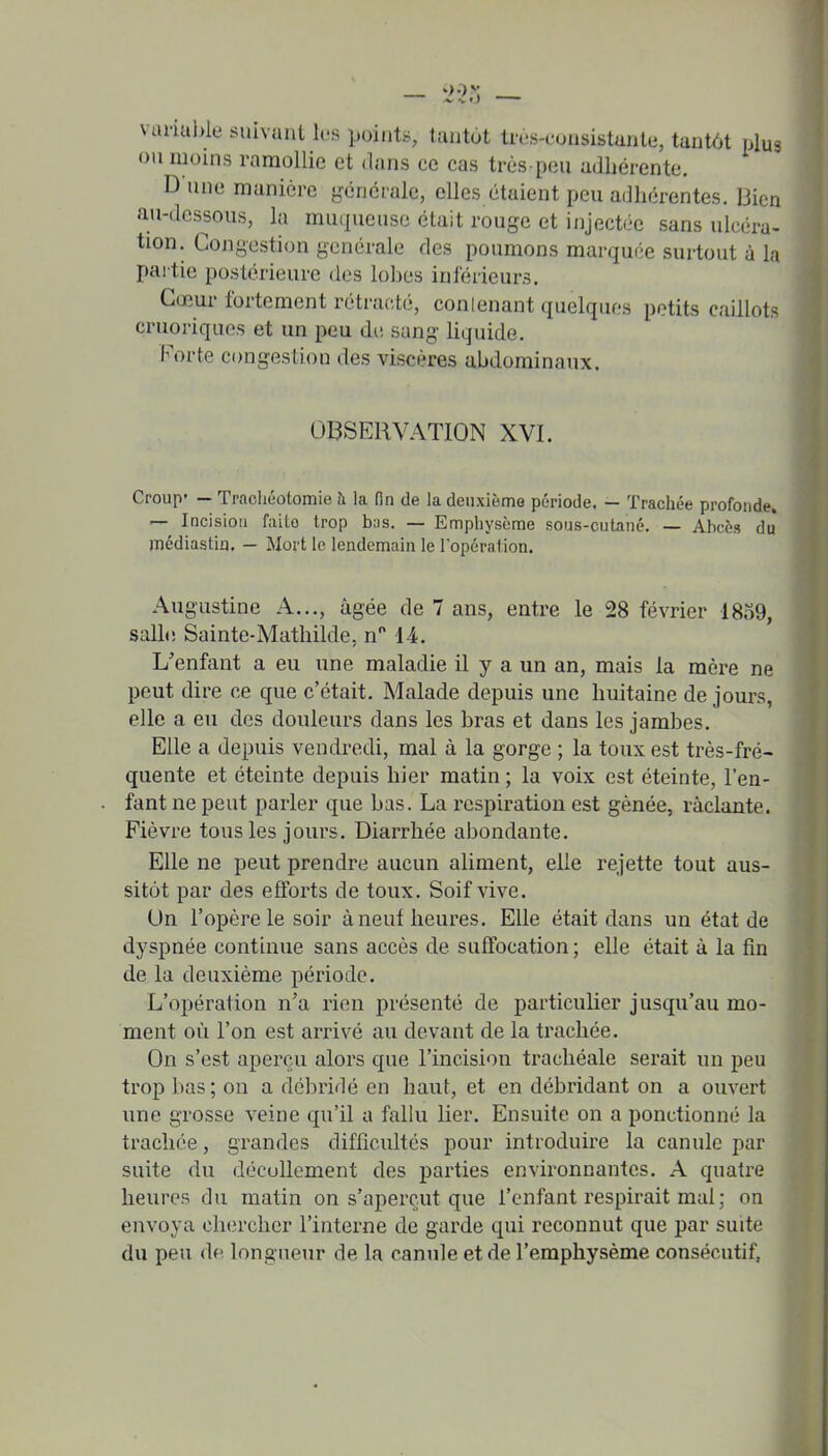 vunuble suivant les points, tantôt tn-s-consistunte, tantôt plus ou moins ramollie et dans ce cas très-peu adiiérente. D une manière générale, elles étaient peu adhérentes. Bien au-dessous, la muqueuse était rouge et injectée sans ulcéra- tion. Congestion générale des poumons marquée surtout à la partie postérieure dos lobes inférieurs. Cœur fortement rétracté, conlenant quelques petits caillots cruoriques et un peu dii sang liquide. Forte congestion des viscères abdominaux. OBSERVATION XVI. Croup* — Trachéotomie à la fin de la deuxièmo période, — Trachée profonde» — Incision faite trop bas. — Empbysème sous-cutané. — Abcès du médiastiu. — Mort le lendemain le lopération. Augustine A..., âgée de 7 ans, entre le 28 février 1859, salle Sainte-Mathilde, n 14. L'enfant a eu une maladie il y a un an, mais la mère ne peut dire ce que c'était. Malade depuis une huitaine de jours, elle a eu des douleurs dans les bras et dans les jambes. Elle a depuis vendredi, mal à la gorge ; la toux est très-fré- quente et éteinte depuis hier matin ; la voix est éteinte, l'en- fant ne peut parler que bas. La respiration est gênée, raclante. Fièvre tous les jours. Diarrhée abondante. Elle ne peut prendre aucun aliment, elle rejette tout aus- sitôt par des efforts de toux. Soif vive. Un l'opère le soir à neuf heures. Elle était dans un état de dyspnée continue sans accès de suffocation ; elle était à la fin de la deuxième période. L'opération n'a rien présenté de particulier jusqu'au mo- ment où l'on est arrivé au devant de la trachée. On s'est aperçu alors que l'incision trachéale serait un peu trop bas ; on a débridé en haut, et en débridant on a ouvert line grosse veine qu'il a fallu lier. Ensuite on a ponctionné la trachée, grandes difficultés pour introduire la canule par suite du décollement des parties environnantes. A quatre heures du matin on s'aperçut que l'enfant respirait mal ; on envoya chercher l'interne de garde qui reconnut que par suite du peu (le longueur de la canule et de l'emphysème consécutif.