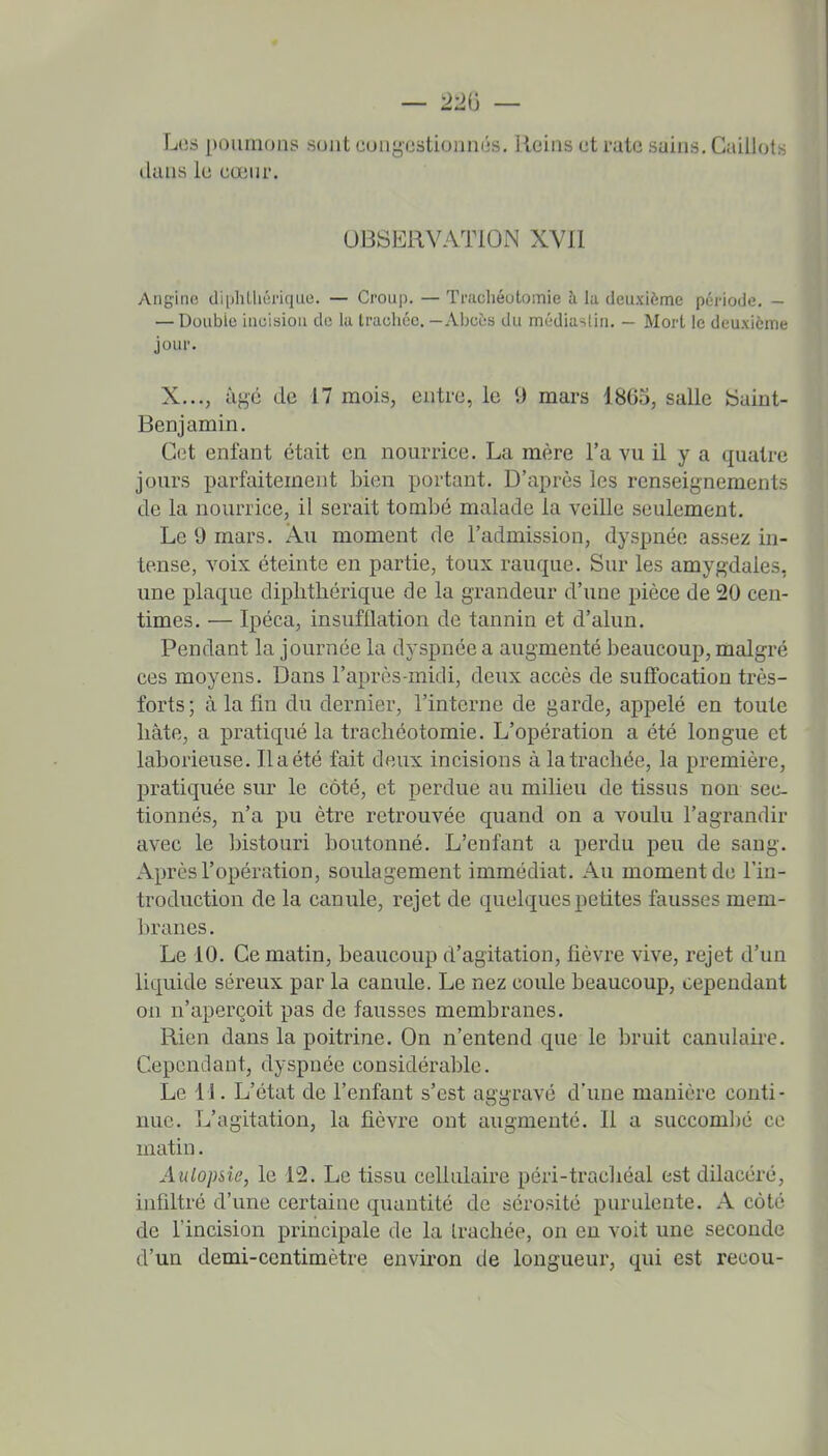 Los poumons sont congestionnés. Reins et rate sains. Caillots dans le eœnr. OBSERVATION XVII Angine diphUici'ique. — Croup. — Trachéotomie h la deuxième période. — — Double incision do la trachée, — Abcès du médiaslin. — Mort le deuxième jour. X..., âge de 17 mois, entre, le 9 mai-s 1865, salle tSaint- Benjamin. Cet enfant était en nourrice. La mère l'a vu il y a quatre jours parfaitement bien portant. D'après les renseignements de la nourrice, il serait tombé malade la veille seulement. Le 9 mars. Au moment de l'admission, dyspnée assez in- tense, voix éteinte en partie, toux rauque. Sur les amygdales, une plaque diplithérique de la grandeur d'une pièce de 20 cen- times. — Ipéca, insufflation de tannin et d'alun. Pendant la journée la dyspnée a augmenté beaucoup, malgré ces moyens. Dans l'après-midi, deux accès de suffocation très- forts ; à la fin du dernier, l'interne de garde, appelé en toute liàte, a pratiqué la trachéotomie. L'opération a été longue et laborieuse. lia été fait deux incisions à la trachée, la première, pratiquée sur le côté, et pei'due au milieu de tissus non sec- tionnés, n'a pu être retrouvée quand on a voulu l'agrandir avec le bistouri boutonné. L'enfant a perdu peu de sang. Après l'opération, soulagement immédiat. Au moment de l'in- troduction de la canule, rejet de quelques petites fausses mem- branes. Le 10. Ce matin, beaucoup d'agitation, fièvre vive, rejet d'un liquide séreux par la canule. Le nez coule beaucoup, cependant on n'aperçoit pas de fausses membranes. Rien dans la poitrine. On n'entend que le bruit canulaire. Cependant, dyspnée considérable. Le 11. L'état de l'enfant s'est aggravé d'une manière conti- nue. L'agitation, la fièvre ont augmenté. Il a succombé ce matin. Aulopsie, le 12. Le tissu cellulaire péri-trachéal est dilacéré, infiltré d'une certaine quantité de sérosité purulente. A côté de l'incision principale de la trachée, on en voit une seconde d'un demi-centimètre environ de longueur, qui est recou-