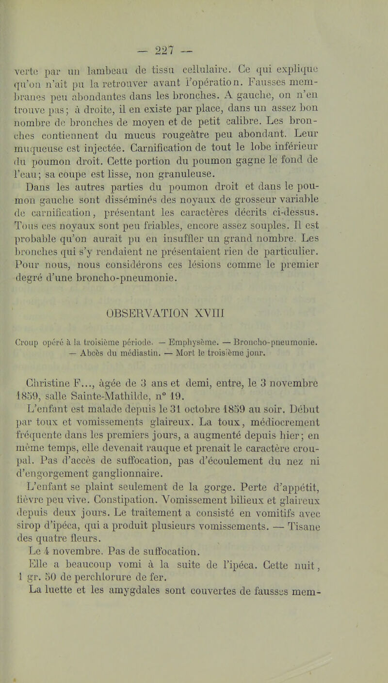 vcrti; par un lamboaii de tissu cellulaire. Ce qui explique qu'on n'ait pu la retrouver avant ropération. Fausses mem- ].)ranes peu abondantes dans les bronches. A gauche, on n'en trouve pas ; à droite, il en existe par place, dans un assez bon numljre de bronches de moyen et de petit calibre. Les bron- ches contiennent du mucus rougeâtre peu abondant. Leur muqueuse est injectée. Carnification de tout le lobe inférieur (hi poumon droit. Cette portion du poumon gagne le fond de l'eau; sa coupe est lisse, non granuleuse. Dans les autres parties du poumon droit et dans le pou- mon gauche sont disséminés des noyaux de grosseur variable (le carnification, présentant les caractères décrits ci-dessus. Tous ces noyaux sont peu friables, encore assez souples. Il est ])robable qu'on aurait pu en insuffler un grand nombre. Les Ijronches qui s'y rendaient ne présentaient rien de particulier. Pour nous, nous considérons ces lésions comme le premier degré d'une broncho-pneumonie. OBSERVATION XVIII Croup opéré à. la troisième période. — Emphysème. — Broncho-pneumonie. — Abcès du médiastin. — Mort le troisième jour. Christine P..., âgée de 3 ans et demi, entre, le 3 novembre 1859, salle Sainte-Mathilde, n° 19. L'enfant est malade depuis le 31 octobre 1859 au soir. Début par toux et vomissements glaireux. La toux, médiocrement fréquente dans les premiers jours, a augmenté depuis hier; en même temps, elle devenait rauque et prenait le caractère crou- pal. Pas d'accès de suffocation, pas d'écoulement du nez ni d'engorgement ganglionnaire. L'enfant se plaint seulement de la gorge. Perte d'appétit, lièvre peu vive. Constipation. Vomissement bilieux et glaireux depuis deux jours. Le traitement a consisté en vomitifs avec sirop d'ipéca, qui a produit plusieurs vomissements. — Tisane des quatre fleurs. Le -4 novembre. Pas de suffocation. Elle a beaucoup vomi à la suite de l'ipéca. Cette nuit, 1 gr. 50 de perchlorure de fer. La luette et les amygdales sont couvertes de faussiis mem-