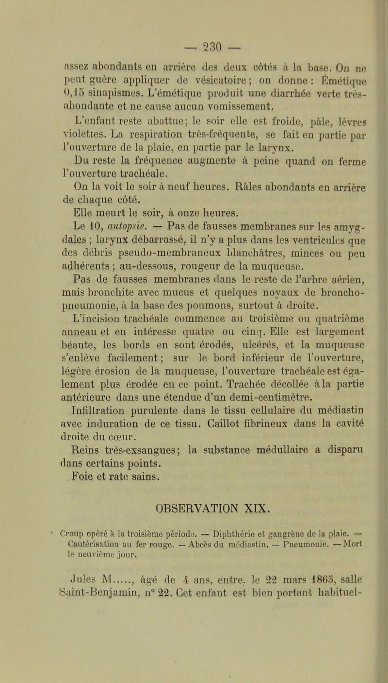 nssez abondants en arrière des deux eôtés à la base. On ne peut guère appliquer de vésicatoire ; on donne : Émètique 0,15 sinapismes. L'émétique produit une diarrhée verte très- abondante et ne cause aucun vomissement. L'enfant reste abattue ; le soir elle est froide, pâle, lèvres violettes. La respiration très-fréquente, se fait en partie par l'ouverture de la plaie, en partie par le larynx. Du reste la fréquence augmente à peine quand on ferme l'ouverture trachéale. On la voit le soir à neuf heures. Râles abondants en arrière de chaque côté. Elle meurt le soir, à onze heures. Le 10, autopsie. — Pas de fausses membranes sur Ips amyg- dales ; larynx débarrassé, il n'y a plus dans les ventricules que des débris pseudo-membraneux blanchâtres, minces ou peu adhérents ; au-dessous, rougeur de la muqueuse. Pas de fausses membranes dans le reste de l'arbre aérien, mais bronchite avec mucus et quelques noyaux de broncho- pneumonie, à la base des poumons, surtout à droite. L'incision trachéale commence au troisième ou quatrième anneau et en intéresse quatre ou cinq. Elle est largement béante, les bords en sont érodés, ulcérés, et la muqueuse s'enlève facilement; sur le bord inférieur de l'ouverture, légère érosion de la muqueuse, l'ouverture trachéale est éga- lement plus érodée en ce point. Trachée décollée à la partie antérieure dans une étendue d'un demi-centimètre. Infiltration purulente dans le tissu cellulaire du médiastin avec induration de ce tissu. Caillot fibrineux dans la cavité droite du cœiu. Reins très-exsangues; la substance médullaire a disparu dans certains points. Foie et rate sains. OBSERVATION XIX. ' Croup opéré à la troisième périodo. — Diptitliérie et gangrène de la plaie. — Cautérisation au fer rouge. — Abcès du médiastin. — Pneumonie. —Mort le neuvième; Jour. Jules M.i..., âgé de 4 ans, entre, le 22 mars 1865, salle Saint-Benjamin, n 22. Cet enl'ant est bien portant habituel-