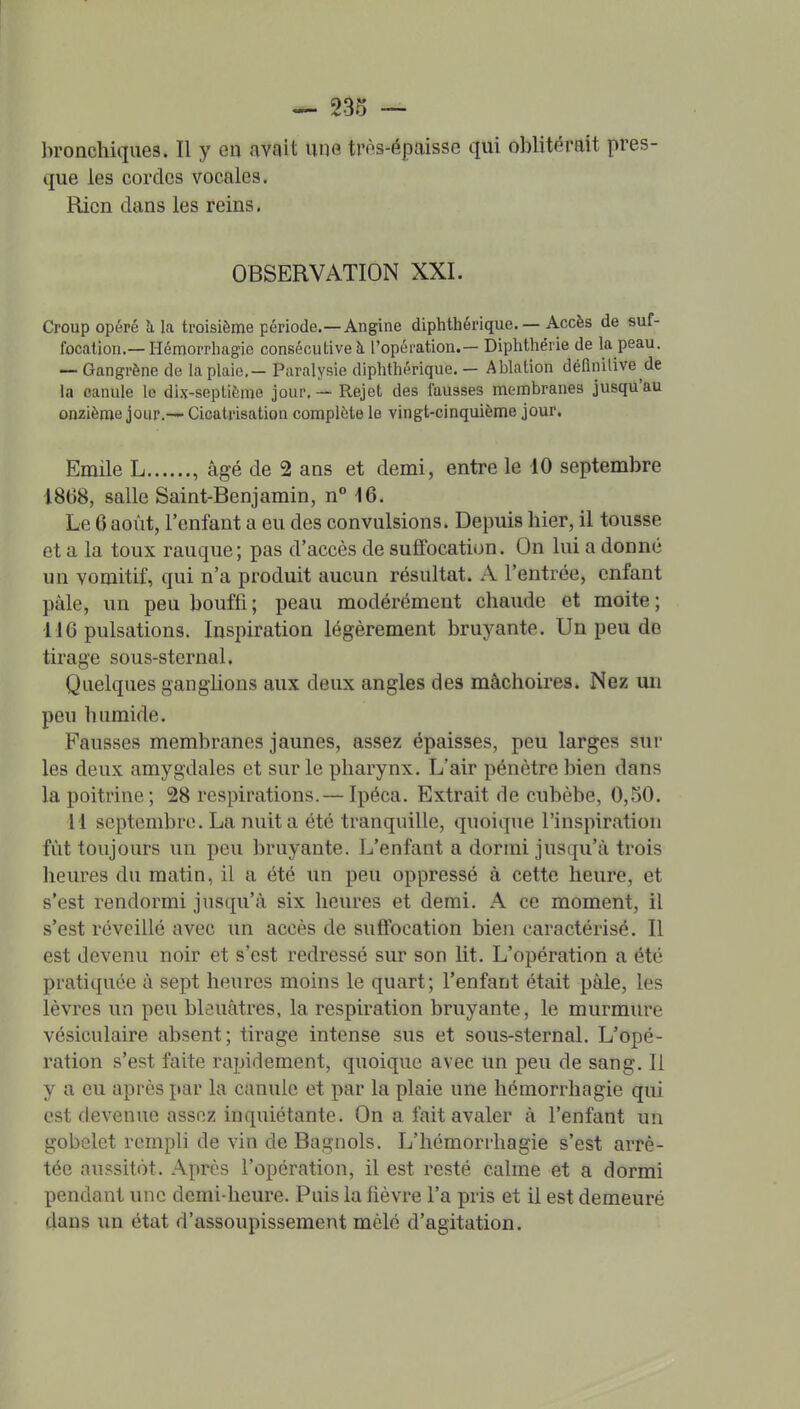 bronchiques. Il y en avait une trôs-épaisse qui oblitérait pres- que les cordes vocales. Rien dans les reins. OBSERVATION XXI. Croup opéré h. la troisième période.—Angine diphthérique. — Accès de suf- focation.—Hémorrhagie consécutive à l'opération.— Diphthérie de la peau. -- Gangrène de la plaie,- Paralysie diphthérique. — Ablation déflnilive de la canule le dix-septième jour, — Rejet des fausses membranes jusqu'au onzième jour.— Cicatrisation complète le vingt-cinquième jour. Emile L , âgé de 2 ans et demi, entre le 10 septembre 18(38, salle Saint-Benjamin, n° 16. Le 6 août, l'enfant a eu des convulsions. Depuis hier, il tousse et a la toux rauque; pas d'accès de suffocation. On lui a donné un vomitif, qui n'a produit aucun résultat. A l'entrée, enfant pâle, un peu bouffi; peau modérément chaude et moite; 116 pulsations. Inspiration légèrement bruyante. Un peu de tirage sous-sternal. Quelques ganglions aux deux angles des mâchoires. Nez un peu humide. Fausses membranes jaunes, assez épaisses, peu larges sur les deux amygdales et sur le pharynx. L'air pénètre bien dans la poitrine; 28 respirations.— Ipéca. Extrait de cubèbe, 0,50. 11 septembre. La nuit a été tranquille, quoique l'inspiration fût toujours un peu bruyante. L'enfant a dormi jusqu'à trois heures du matin, il a été un peu oppressé à cette heure, et s'est rendormi jusqu'à six heures et demi. A ce moment, il s'est réveillé avec un accès de suffocation bien caractérisé. Il est devenu noir et s'est redressé sur son lit. L'opération a été pratiquée à sept heures moins le quart; l'enfant était pâle, les lèvres un peu bleuâtres, la respiration bruyante, le murmure vésiculaire absent; tirage intense sus et sous-sternal. L'opé- ration s'est faite rapidement, quoique avec un peu de sang. Il y a eu après par la canule et par la plaie une hémorrhagie qui est devenue assez inquiétante. On a fait avaler à l'enfant un gobelet rempli de vin de Bagnols. L'hcmorrhagie s'est arrê- tée aussitôt. Après l'opération, il est resté calme et a dormi pendant une demi-heure. Puis la fièvre l'a pris et il est demeuré dans un état d'assoupissement mêlé d'agitation.