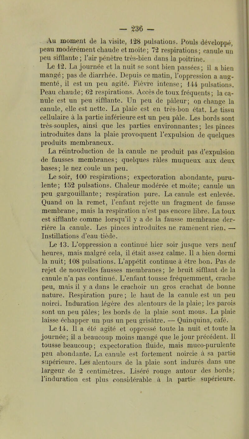 Au moment de la visite, 128 pulsations. Pouls développé, peau modérément chaude et moite; 72 respirations; f:anule un peu sifflante ; l'air pénètre très-bien dans la poitrine. Le 12. La journée et la nuit se sont bien passées; il a bien mangé; pas de diarrhée. Depuis ce matin, l'oppression a aug- menté, il est un peu agité. Fièvre intense; 144 pulsations. Peau chaude; 62 respirations. Accès de toux fréquents ; la ca- nule est un peu sifflante. Un peu de pâleur; on change la canule, elle est nette. La plaie est en très-bon état. Le tissu cellulaire à la partie inférieure est un peu pâle. Les bords sont très-souples, ainsi que les parties environnantes; les pinces introduites dans la plaie provoquent l'expulsion de quelques produits membraneux. La réintroduction de la canule ne produit pas d'expulsion de fausses membranes; quelques râles muqueux aux deux bases; le nez coule un peu. Le soir, 100 respirations; expectoration abondante, puru- lente; 152 pulsations. Chaleur modérée et moite; canule un peu gargouillante; respiration pure. La canule est enlevée. Quand on la remet, l'enfant rejette un fragment de fausse membrane, mais la respiration n'est pas encore libre. La toux est sifflante comme lorsqu'il y a de la fausse membrane der- rière la canule. Les pinces introduites ne ramènent rien. — Instillations d'eau tiède. Le 13. L'oppression a continué hier soir jusque vers neuf heures, mais malgré cela, il était assez calme. Il a bien dormi la nuit; 108 pulsations. L'appétit continue à être bon. Pas de rejet de nouvelles fausses membranes ; le bruit sifflant de la canule n'a pas continué. L'enfant tousse fréquemment, crache peu, mais il y a dans le crachoir un gros crachat de bonne nature. Respiration pure ; le haut de la canule est un peu noirci. Induration légère des alentours de la plaie; les parois sont un peu pâles; les bords de la plaie sont mous. La plaie laisse échapper un pus un peu grisâtre. — Quinquina, café. Le 14. Il a été agité et oppressé toute la nuit et toute la journée; il a beaucoup moins mangé que le jour précédent. Il tousse beaucoup ; expectoration fluide, mais muco-purulente peu abondante. La canule est fortement noircie à sa partie supérieure. Les alentours de la plaie sont indurés dans une largeur de 2 centimètres. Liséré rouge autour des bords: l'induration est plus considérable à la partie supérieure.