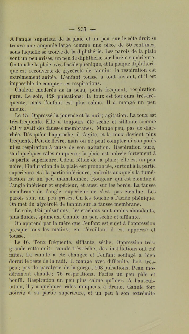 A l'angle supérieur de la plaie et un peu sur le côté droit se trouve une ampoule large comme une pièce de 50 centimes, sous laquelle se trouve de la diplitliérie. Les parois de la plaie sont un peu grises, un peu de diplitliérie sur l'arête supérieure. On touche la plaie avec l'acide pliénique, et la plaque diphtliéri- que est recouverte de glycérolé de tannin; la respiration est extrêmement agitée. L'enfant tousse à tout instant, et il est impossible de compter ses respirations. Chaleur modérée de la peau, pouls fréquent, respiration pure. Le soir, 128 pulsations; la toux est toujours très-fré- quente, mais l'enfant est plus calme. Il a mangé un peu mieux. Le 15. Oppressé la journée et la nuit; agitation. La toux est très-fréquente. Elle a toujours été sèche et siitlante comme s'il y avait des fausses membranes. Mange peu, pas de diar- rhée. Dès qu'on l'approche, il s'agite, et la toux devient plus fréquente. Peu de fièvre, mais on ne peut compter ni son pouls ni sa respiration à cause de son agitation. Respiration pure, sauf quelques râles muqueux; la plaie est noircie fortement à sa partie supérieure. Odeur fétide de la plaie; elle est un peu noire; l'induration de la plaie est prononcée, surtout à la partie supérieure et à la partie inférieure, endroits auxquels la tumé- faction est un peu mamelonnée. Rougeur qui est étendue à l'angle inférieur et supérieur, et aussi sur les bords. La fausse membrane de l'angle supérieur ne s'est pas étendue. Les parois sont un peu grises. On les touche à l'acide phénique. On met du glycérolé de tannin sur la fausse membrane. Le soir, 124 pulsations; les crachats sont moins abondants, plus fluides, spumeux. Canule un peu sèche et sifflante. On apprend par la mère que l'enfant est sujet à l'oppression presque tous les matins; en s'éveillant il est oppressé et tousse. Le 16. Toux fréquente, sifflante, sèche. Oppression très- grande cette nuit; canule très-sèche, des instillations ont été faites. La canule a été changée et l'enfant soulagé a bien dormi le reste de la nuit. Il mange avec difficulté, boit très- peu; pas de paralysie de la gorge; 108pulsations. Peau mo- dérément chaude; 76 respirations. Faciès un peu pâle et bouffi. Respiration un peu plus calme qu'hier. A l'auscul- tation, il y a quelques râles muqueux à droite. Canule fort noircie à sa partie supérieure, et un peu à son extrémité