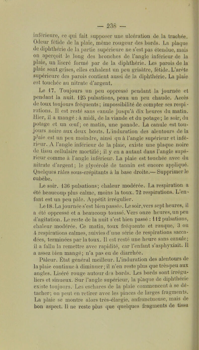 inférieure, ce qiii fait supposer une ulcération de la traclïée. tJdeur IV'lidr do la plaie, môme rougeur des bords, La plaque, de diphtiiérie de la jiartie supérieure ne s'est pas étendue, mais on aperçoit le long des bronches de l'angle inférieur de la plaie, un liseré formé par de la dipbthérie. Les parois de la plaie sont gi'ises, elles exhalent un peu grisâtre, fétide. L'arête supérieure des parois contient aussi de la diphtiiérie. La plaie est touchée au nitrate d'argent, Le 17. Toujours un peu oppressé pendant la journée et pendant la nuit. 12o pulsations, peau un peu chaude. Accès de touxtoujoui-s fréquents ; impossibilité de compter ses respi - rations. Il est resté sans canule jusqu'à dix heures du matin. Hier, il a mangé : à midi, de la viande et du potage ; le soir, du potage et un œuf; ce matin, une panade. La canule est tou- jours noire aux deux bouts. L induration des alentours de la plaie est un peu moindre, ainsi qu à l'angle supérieur et infé- l'ipur, A l'angle inférieur de la plaie, existe une plaque noire de tissu cellulaire mortifié; il y en a autant dans l'angle supé- rieur comme à l'angle inférieur. La plaie est touchée avec du nitrate d'argent; le glycérolé de tannin est encore appliqué. Qnelques râles sous-crépitants à la base droite.— Supprimer le CLibèbe. Le soir, d36 pulsations; chaleur modérée, La respiration a été beaucoup plus calme, moins la toux. 72 respirations. L'en^ fant est un peu pâle. Appétit irréguher. Le 18. La journée s'est bien passée. Le soir, vers sept heures, il a été oppressé et a beaucoup toussé. Vers onze heures, un peu d'agitation. Li; reste de la nuit s'est bien passé : 112 pulsations, chaleur modérée. Ce matin, toux fréquente et rauque, 3 ou i respirations calmes, suivies d'une série de respirations sacca- dées, terminées par la toux, IL est resté une heure sans canule ; il a fallu la remettre avec rapidité, car l'enfant s'asphyxiait. Il a assez bien mangé; n'a pas eu de diarrhée. Pâleur, État général meilleur. L'induration des alentours de la plaie continue à diminuer; il n'en reste plus que très-peu aux angles. Liséré rouge autour des bords. Les bords sont irrégu- liers et sinueux. Sur l'angle supérieur, la plaque de diphtiiérie existe toujours. Les eschares de la plaie commencent à se dé- tacher; on peut en retirer avec les pinces de larges fragments. La plaie se montre alors très-élai'gie, anfranctueuse, mais de bon aspect. Il ne reste plus que quelques fragments de tissu