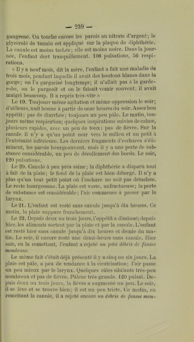 gangrené. On touche encore les parois au nitrate d'argent; le glycérolé de tannin est appliqué sur la plaque de diphtliéric. La canule est moins tacLée; elle est moins noire. Dans la jour- née, l'enfant dort tranquillement. 108 pulsations, 36 respi- rations. « Il y a neuf mois, dit la mère, l'enfant a fait une maladie de trois mois, pendant laquelle il avait des boutons blancs dans la gorge; on l'a gargarisé longtemps; il n'allait pas ô la garde- robe, on le purgeait et on le faisait vomir souvent; il avait maigri beaucoup. Il a repris très-vite.» Le 19. Toujours même agitation et même oppression le soir; d'ailleurs, nuit bonne à partir de onze heures du soir. Assez bon appétit; pas de diarrhée; toujoiirs un peu paie. Le matin,tou- jours même respira+ion; quelques inspirations suivies de calme, plusieurs rapides, avec un peu de toux; pas de fièvre. Sur la canule, il n'y a qu'un point noir vers le milieu et un petit à l'extrémité inférieure. Les derniers fragments d'eschares s'éh- minent, les parois bourgeonnent, m.ais il y a une perte de sub- stance considérable, un peu de décollement des bords. Le soir, 120 pulsations. Le 29. Canule à peu près saine ; la diplithérie a disparu tout à fait de la plaie ; le fond de la plaie est bien détergé. Il n'y a plus qu'un tout petit point où l'eschare ne soit pas détachée. Le re?te bourgeonne. La plaie est vaste, anfractueuse; la perte de substance est considérable ; l'air commence à passer par le larynx. Le 21. L'enfant est resté sans canule jusqu'à dix heures. Ce matin, la plaie suppure franchement. Le 22. Dc]niis deux ou trois jours, l'appétit a diminué; depuis hier,les aliments sortent par la plaie et parla canule.L'enfant est resté hier sans canule jusqu'à dix heures et demie du ma- tin. Le soir, il encore resté une deini-iieure sans canule. Hier soir, en la remettant, l'enfant a rejeté un petit débris de fausse membrane. Le même fait s'était déjà présenté il y a cinq ou six jours. La plaie est pàle, a peu de tendance à la cicatrisation; l'air passe un peu mieux par le larynx. Quelques râles sibilants très-peu nombreux et pas de fièvre. Pâleur très grande. 120 puisât. De- puis deux ou trois jours, la fièvre a augmenté un peu. Le soir, il se lève et se trouve bien; il est un peu tinste. ('e matin, en remettant la canule, il a rejeté encore nn débris de fausse mem-