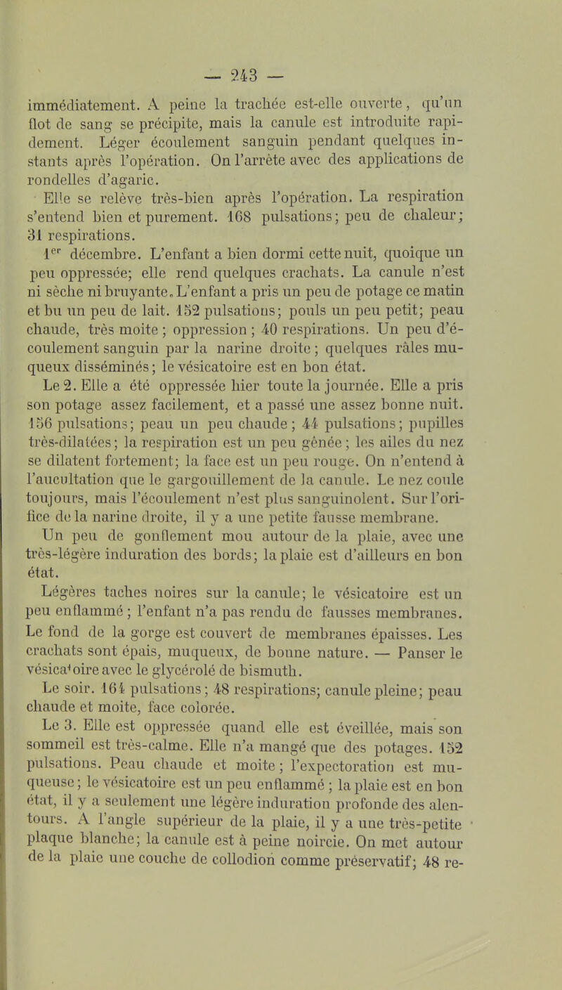 — ?-43 — immédiatement. A peine la trachée est-elle ouverte, qu'un flot de sang se précipite, mais la canule est introduite rapi- dement. Léger écoulement sanguin pendant quelques in- stants après l'opération. On l'arrête avec des applications de rondelles d'agaric. Elle se relève très-bien après l'opération. La respiration s'entend bien et purement. 168 pulsations; peu de chaleur; 31 respirations. F décembre. L'enfant a bien dormi cette nuit, quoique un peu oppressée; elle rend quelques crachats. La canule n'est ni sèche ni bruyante„ L'enfant a pris un peu de potage ce matin et bu un peu de lait. 152 pulsations; pouls un peu petit; peau chaude, très moite ; oppression ; 40 respirations. Un peu d'é- coulement sanguin par la narine droite ; quelques râles mu- queux disséminés ; le vésicatoire est en bon état. Le 2. Elle a été oppressée hier toute la journée. Elle a pris son potage assez facilement, et a passé une assez bonne nuit. 156 pulsations; peau un peu chaude; 44 pulsations; pupilles très-dilatées; la respiration est un peu gênée ; les ailes du nez se dilatent fortement; la face est un peu rouge. On n'entend à l'aucultation que le gargouillement de la canule. Le nez coule toujours, mais l'écoulement n'est plus sanguinolent. Sur l'ori- fice de la narine droite, il y a une petite fausse membrane. Un peu de gonflement mou autour de la plaie, avec une très-légère induration des bords; la plaie est d'ailleurs en bon état. Légères taches noires sur la canule; le vésicatoire est un peu enflammé ; l'enfant n'a pas rendu de fausses membranes. Le fond de la gorge est couvert de membranes épaisses. Les crachats sont épais, muqueux, de bonne nature. — Panser le vésicatoire avec le glycérolé de bismuth. Le soir. 164 pulsations; 48 respirations; canule pleine ; peau chaude et moite, face colorée. Le 3. Elle est oppressée quand elle est éveillée, mais son sommeil est très-calme. Elle n'a mangé que des potages. 152 pulsations. Peau chaude et moite; l'expectoration est mu- queuse ; le vésicatoire est un peu enflammé ; la plaie est en bon état, il y a seulement une légère induration profonde des alen- tours. A l'angle supérieur de la plaie, il y a une très-petite plaque blanche; la canule est à peine noircie. On met autour de la plaie une couche de coUodion comme préservatif; 48 re-