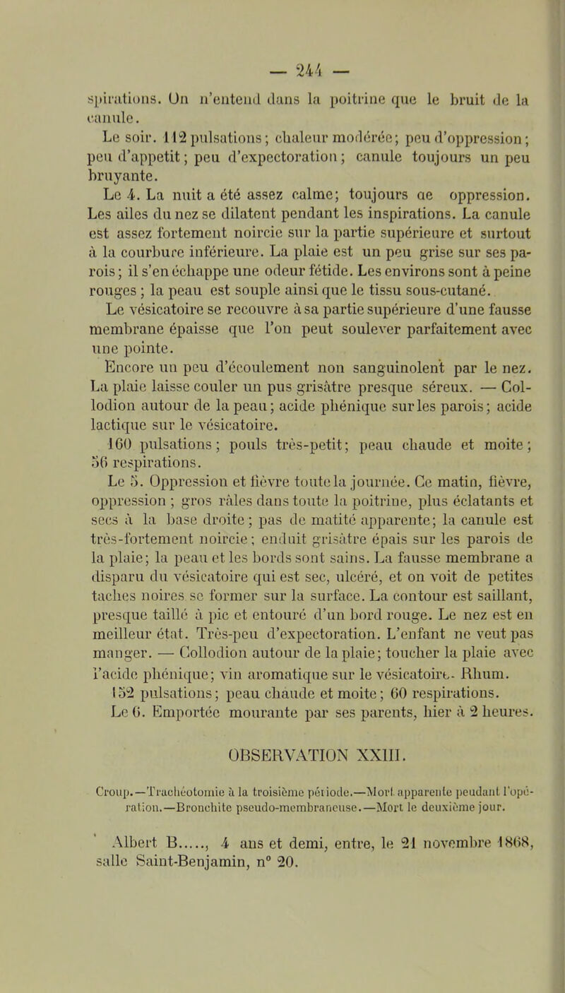 spirutions. Un n'entend dans la poitrine que le bruit de la canule, Le soir. 112 pulsations ; chaleur morlérée; peu d'oppression ; peu d'appétit ; peu d'expectoration ; canule toujours un peu bruyante. Le 4. La nuit a été assez calme; toujours ae oppression. Les ailes du nez se dilatent pendant les inspirations. La canule est assez fortement noircie sur la partie supérieure et surtout à la courbure inférieure. La plaie est un peu grise sur ses pa- rois ; il s'en échappe une odeur fétide. Les environs sont à peine rouges ; la peau est souple ainsi que le tissu sous-cutané. Le vésicatoire se recouvre à sa partie supérieure d'une fausse membrane épaisse que l'on peut soulever parfaitement avec une pointe. Encore un peu d'écoulement non sanguinolent par le nez. La plaie laisse couler un pus grisâtre presque séreux. — Col- lodion autour de la peau; acide pliéniquc sur les parois; acide lactique sur le vésicatoire. 160 pulsations; pouls très-petit; peau chaude et moite; 56 respirations. Le 5. Oppression et lièvre toute la journée. Ce matin, fièvre, oppression ; gros râles dans toute la poitrine, plus éclatants et secs â la base droite; pas de matitc apparente; la canule est très-fortement noircie; enduit grisâtre épais sur les parois de la plaie; la peau et les bords sont sains. La fausse membrane a disparu du vésicatoire qui est sec, ulcéré, et on voit de petites taches noires se former sur la surface. La contour est saillant, presque taillé â pic et entouré d'un bord rouge. Le nez est en meilleur état. Très-peu d'expectoration. L'enfant ne veut pas manger. — Collodion autour de la plaie; toucher la plaie avec l'acide phonique; vin aromatique sur le vésicatoirt- Rhum. 152 pulsations; peau chaude et moite; 60 respirations. Le 6. Emportée mourante par ses parents, hier à 2 heures. OBSERVATION XXIII. Croup.—Trachéotomie à la troisième période.—Mort apparente peudant l'opé- ration.—Broneliite pseudo-membraneuse.—Mort le deuxième jour. Albert B , 4 ans et demi, entre, le 21 novembre 1868, salle Saint-Benjamin, n 20.