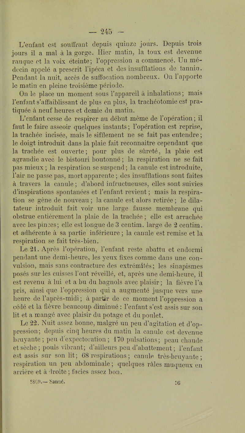 L'enfant est souiri-aat depuis quinze jours. Depuis trois jours il a mal à la gorge. Hier matin, la toux est devenue rauquc ot la voix éteinte; l'oppression a commencé. Un mé- decin appelé a prescrit l'ipéca et des insufflations de tannin. Pendant la nuit, accès de suffocation nombreux. On l'apporte le matin en pleine troisième période. On le place un moment sous l'appareil à inhalations; mais l'enfant s'affaiblissant de plus en plus, la trachéotomie est pra- tiquée à neuf heures et demie du matin. L'enfant cesse de respirer au début même de l'opération; il faut le faire asseoir quelques instants ; l'opération est reprise, la trachée incisée, mais le sifflement ne se fait pas entendre ; le doigt introduit dans la plaie fait reconnaître cependant que la trachée est ouverte ; pour plus de sûreté. la plaie est agrandie avec le bistouri boutonné ; la respiration ne se fait pas mieux ; la respiration se suspend ; la canule est introduite, l'air ne passe pas, mort apparente ; des insufflations sont faites à travers la canule ; d'abord infructueuses, elles sont suivies d'inspirations spontanées et l'enfant revient ; mais la respira- tion se gène de nouveau ; la canule est alors retirée ; le dila- tateur introduit fait voir une large fausse membrane qui obstrue entièrement la plaie de la trachée ; elle est arrachée avec les pinces; elle est longue de 3 ccntim. large de 2 centim. et adhérente à sa partie inférieure ; la canule est remise et la respiration se fait très-bien. Le 21. Après l'opération, l'enfant reste abattu et endormi pendant une demi-heure, les yeux fixes comme dans une con- vulsion, mais sans contracture des extrémités; les sinapismes posés sur les cuisses l'ont réveillé, et, après une demi-heure, il est revenu à lui et a bu du bagnols avec plaisir; la fièvre l'a pris, ainsi que l'oppression qui a augmenté jusque vers une heure de l'après-midi ; à partir de ce moment l'oppression a cédé et la fièvre beaucoup diminue : l'enfant s'est assis sur son lit et a mangé avec plaisir du potage et du poulet. Le 22. Nuit assez bonne, malgré un peu d'agitation et d'op- pression; depuis cinq heures du matin la canule est devenue bi-uyante; peu d'expectoration; 170 pulsations; peau chaude et sèche; pouls vibrant; d'ailleurs peu d'abattement ; l'enfant est assis sur son lit; 68 respirations ; canule très-bruyante; respiration un peu abdominale ; quelques râles muqueux en arrière et à 'h'oite ; faciès assez bon.