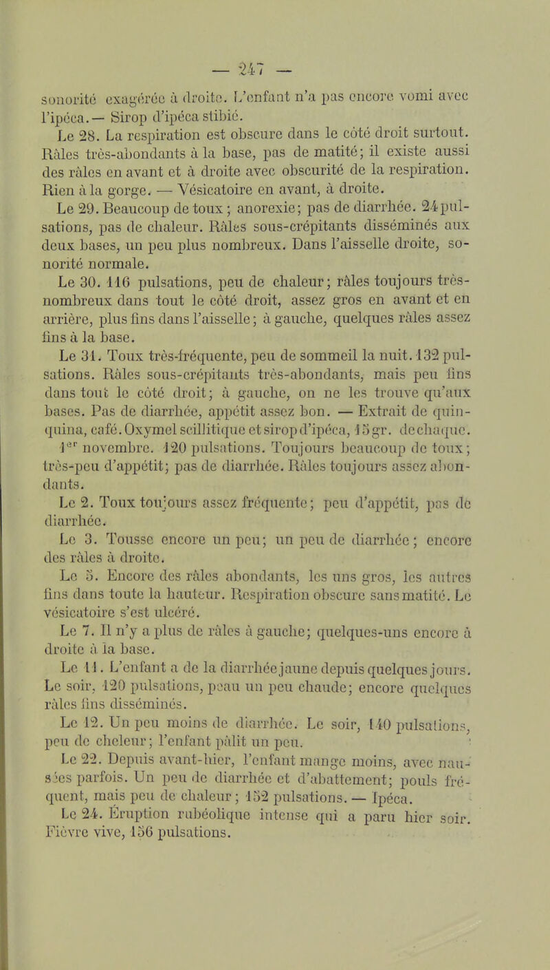 sonorité oxagcréc à droite. L'enfant n'a pas encore, vomi avec l'ipéca.— Sirop d'ipécastibié. Le 28. La respiration est obscure dans le côté droit surtout. Râles très-abondants à la base, pas de matité; il existe aussi des râles on avant et à droite avec obscurité de la respiration. Rien à la gorge. — Vésicatoire en avant, à droite. Le 29. Beaucoup de toux ; anorexie; pas de diarrhée. 24pul- sations, pas de chaleur. Râles sous-crépitants disséminés aux deux bases, un peu plus nombreux. Dans l'aisselle droite, so- norité normale. Le 30. 116 pulsations, peu de chaleur; râles toujours très- nombreux dans tout le côté droit, assez gros en avant et en arrière, plus fins dans l'aisselle ; à gauche, quelques râles assez fins à la base. Le 31. Toux très-fréquente, peu de sommeil la nuit. 132 pul- sations. Râles sous-crépitants très-abondants, mais peu fins dans tout le côté droit; à gauche, on ne les trouve qu'aux bases. Pas de diarrhée, appétit assez bon. — Extrait de quin- quina, café.OxymelscilJitique et sirop d'ipéca, 15gr. de chaque. J' novembre. 120 ijulsations. Toujours beaucoup de toux; très-peu d'appétit; pas de diarrhée. Râles toujours assez a])on- dants. Le 2. Toux toujours assez fréquente; peu d'ai^pétit, pas de diarrhée. Le 3. Tousse encore un peu; un peu de diarrhée; encore des râles à droite. Le 5. Encore des râles abondants, les uns gros, les autres fins dans toute la hauteur. Respiration obscure sans matité. Le vésicatoire s'est ulcéré. Le 7. Il n'y a plus de râles à gauche; quelques-uns encore à droite â la base. Le il. L'enfant a de la diarrhéejaune depuis quelques jours. Le soir, 120 pulsations, peau un peu chaude; encore quelques râles lins disséminés. Le 12. Un peu moins de diarrliée. Le soir, (iO pulsations, peu de cheleur; l'enfant pâlit un peu. Le 22. Depuis avant-hier, l'enfant mange moins, avec nau- sies parfois. Un peu de diarrhée et d'abattement; pouls fré- quent, mais peu de chaleur ; 152 pulsations. — Ipéca. Le 2-4. Eruption rabéofique intense qui a paru hier soir. Fièvre vive, 156 pulsations.