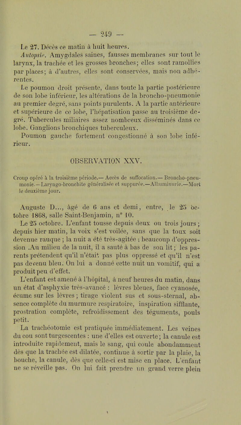 Le 27. Décès ce matin à huit heures. Aiilopsif. Amygdales saines, fausses membranes sur tout le larynx, la trachée et les grosses bronches; elles sont ramollies par places; à d'autres, elles sont conservées, mais non adln';- rentes. Le poumon droit présente, dans toute la partie postérieure de son lobe inférieur, les altérations de la broncho-pneumonie au premier degré, sans points purulents. A la partie antérieure et supérieure de ce lobe, l'hépatisation passe au troisième de- gré. Tubercules miliaires assez nombreux disséminés dans ce lobe. Ganglions bronchiques tuberculeux. Poumon gauche fortement congestionné à son lobe infé- rieur. OBSERVATION XXV. Croup opéré îi la troisième période.— Accès de suffocation.— Broncho-pneu- monie.—Laryngo-bronchite généralisée et suppurée.—Alhuminuric.—^lovl le deuxième jour. Auguste D..., âgé de 6 ans et demi, entre, le 23 oc- tobre i8G8, salle Saint-Benjamin, n 10. Le 23 octobre. L'enfant tousse depuis deux ou trois jours ; depuis hier matin, la voix s'est voilée, sans que la toux soit devenue rauque ; la nuit a été très-agitée ; beaucoup d'oppres- sion .Au milieu de la nuit, il a sauté à bas de son lit ; les pa- rents prétendent qu'il n'étai*, pas plus oppressé et qu'il n'est pas dev^enu bleu. On lui a donné cette nuit un vomitif, qui a produit peu d'effet. L'enfant est amené à l'hôpital, à neuf heures du matin, dans un état d'asphyxie très-avancé : lèvres bleues, face cyanosée, écume sur les lèvres ; tirage violent sus et sous-sternal, ab- sence complète du murmure respiratoire, inspiration sifflante, prostration complète, refroidissement des téguments, pouls petit. La trachéotomie est pratiquée immédiatement. Les veines du cou sont turgescentes : une d'elles est ouverte ; la canule est introduite rapidement, mais le sang, qui coule abondamment dès que la trachée est dilatée, continue à sortir par la plaie, la bouche, la canule, dès que celle-ci est mise en place. L'enfant ne se réveille pas. On lui fait prendre un grand verre plein