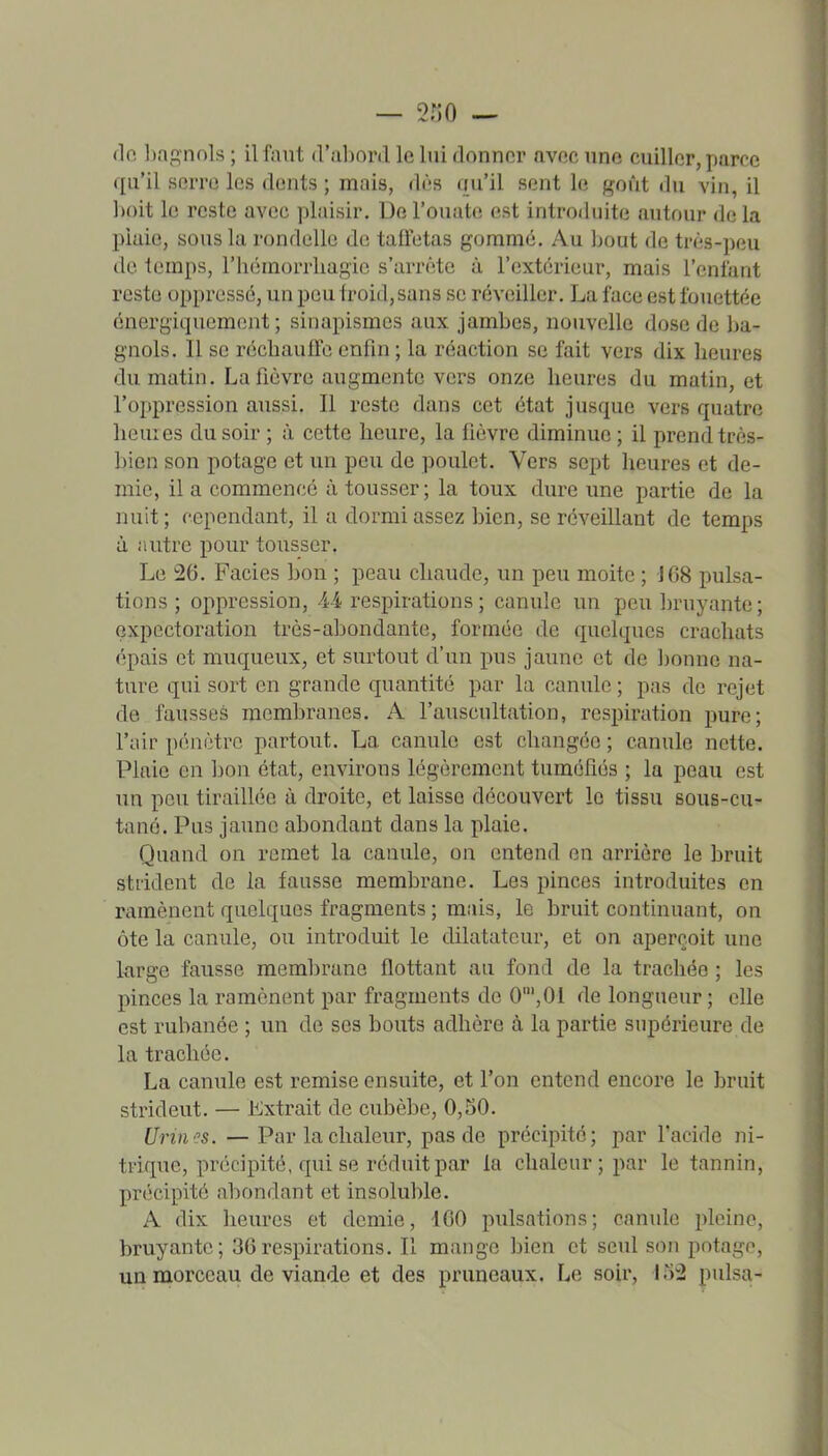 do l)agnols ; il faut d'alîord le lui donner avec une cuiller, parce qu'il serre les dents ; mais, dès qu'il sent le goût du vin, il boit le reste avec plaisir. De l'ouate est introduite autour delà pluie, sous la rondelle de taffetas gommé. Au bout de très-peu de temps, rbémorrliagic s'arrête à l'extérieur, mais l'enfant reste oppressé, un peu froid, sans se réveiller. La face est fouettée énergiquement ; sinapismes aux jambes, nouvelle dose de ba- gnols. Il se récbauffe enfin ; la réaction se fait vers dix heures du matin. La lièvre augmente vers onze heures du matin, et l'oppression aussi. Il reste dans cet état jusque vers quatre heures du soir ; à cette heure, la fièvre diminue ; il prend très- bien son potage et un peu de poulet. Vers sept heures et de- mie, il a commencé à tousser ; la toux dure une partie de la nuit; cependant, il a dormi assez bien, se réveillant de temps à autre pour tousser. Le 26. Faciès bon ; peau chaude, un peu moite ; \68 pulsa- tions ; oppression, 44 respirations ; canule un peu bruyante; expectoration très-abondante, formée de quelques crachats épais et muqueux, et surtout d'un pus jaune et de ijonno na- ture qui sort en grande quantité par la canule ; pas de rejet de fausses membranes. A l'auscultation, respiration pure; l'air pénètre partout. La canule est changée ; canule nette. Plaie en hon état, environs légèrement tuméfiés ; la peau est un pou tiraillée à droite, et laisse découvert le tissu sous-cu- tané. Pus jaune abondant dans la plaie. Quand on remet la canule, on entend en arrière le bruit strident de la fausse membrane. Les pinces introduites en ramènent quelques fragments ; mais, le bruit continuant, on ôte la canule, ou introduit le dilatateur, et on aperçoit une large fausse membrane flottant au fond de la trachée ; les pinces la ramènent par fragments de 0',01 de longueur ; elle est rubanée ; un de ses bouts adhère à la partie supérieure de la trachée. La canule est remise ensuite, et l'on entend encore le bruit strident. — Extrait de cubèbe, 0,50. Urm''s. — Par la chaleur, pas de précipité; par facide ni- trique, précipité, qui se réduit par la chaleur; par le tannin, précipité abondant et insoluble. A dix heures et demie, ICO pulsations; canule pleine, bruyante; 36respirations. Il mange bien et seul son potage, un morceau de viande et des pruneaux. Le soir, irr2 puisa-