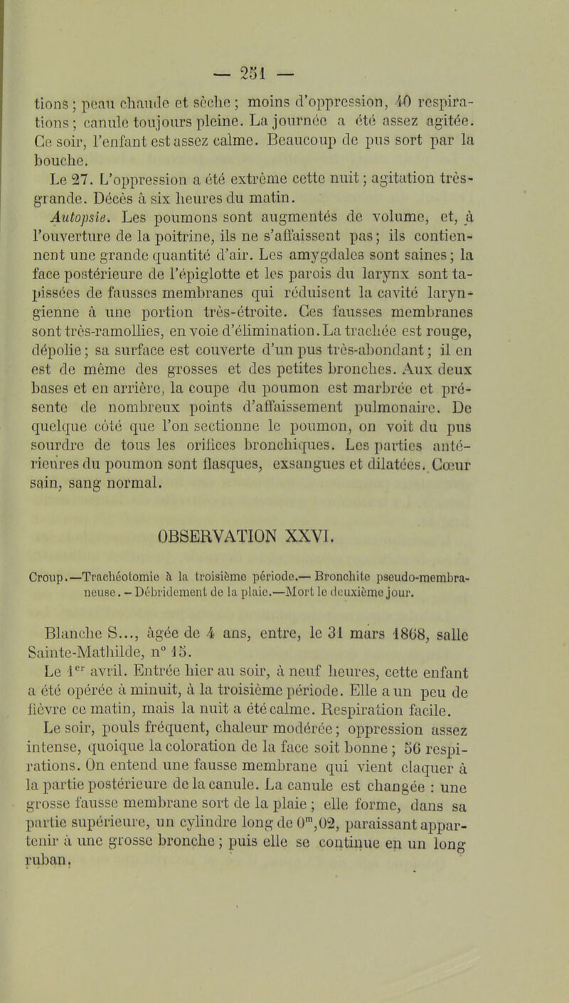 tions ; poau cliamlc et scchc ; moins d'oppression, AO respira- tions; canule toujours pleine. La journée a été assez agitée. Ce soir, l'enfant est assez calme. Beaucoup de pus sort par la bouche. Le 27. L'oppression a été extrême cette nuit ; agitation très- grande. Décès â six heures du matin. Autopsie. Les poumons sont augmentés de volume, et, à l'ouverture de la poitrine, ils ne s'affaissent pas; ils contien- nent une grande quantité d'air. Les amygdales sont saines ; la face postérieure de l'épiglotte et les parois du larynx sont ta- pissées de fausses membranes qui réduisent la cavité laryn^ gienne à une portion très-étroite. Ces fausses membranes sont très-raraollies, envoie d'élimination. La trachée est rouge, dépolie ; sa surface est couverte d'un pus très-abondant ; il en est de même des grosses et des petites bronches. Aux deux bases et en arrière, la coupe du poumon est marbrée et pré- sente de nombreux points d'affaissement pulmonaire. De quelque coté que l'on sectionne le poumon, on voit du pus sourdre de tous les orifices bronchiques. Les parties anté- rieures du poumon sont flasques, exsangues et dilatées. Cœur sain, sang normal. OBSERVATION XXVL Croup.—Trachéotomie à la troisième période.— Bronchite pseudo-membra- neuse . - Débridement de la plaie.—Mort le ticuxième jour. Blanche S..., âgée de 4 ans, entre, le 31 mars 1868, salle Sainte-Matliilde, n Jo. Le 1 avril. Entrée hier au soir, à neuf heures, cette enfant a été opérée à minuit, à la troisième période. Elle a un peu de lièvre ce matin, mais la nuit a été calme. Respiration facile. Le soir, pouls fréquent, chaleur modérée ; oj^pression assez intense, quoique la coloration de la face soit bonne ; 56 respi- rations. On entend une fausse membrane qui vient claquer à la partie postérieure de la canule. La canule est changée : une grosse fausse membrane sort de la plaie ; elle forme, dans sa partie supérieure, un cyhndrc longde 0',02, paraissant appar- tenir à une grosse bronche ; puis elle se continue eu un long ruban,