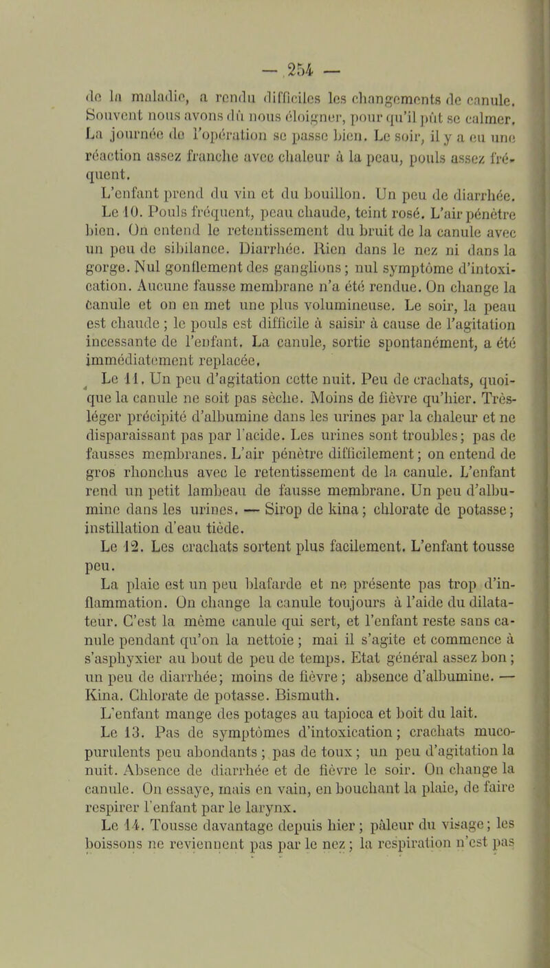 -254 — (lo l/i maladio, a rendu difficiles les changements de canule. Souvent nous avons dû nous éloif-ner, pour (lu'il ])ût se calmer. La journée du l'opération se passe Ijien. Le soir, il y a eu une réaction assez franche avec clialeur à la peau, pouls assez fré- quent. L'enfant prend du vin et du bouillon. Un peu de diarrhée. Le 10. Pouls fréquent, peau chaude, teint rosé. L'air pénétre bien. On entend le retentissement du bruit de la canule avec un pou de siljilance. Diarrhée. Rien dans le nez ni dans la gorge. Nul gonflement des ganghons ; nul symptôme d'intoxi- cation. Aucune fausse membrane n'a été rendue. On change la Canule et on en met une plus volumineuse. Le soir, la peau est chaude ; le pouls est difficile à saisii' à cause de l'agitation incessante de l'enfant. La canule, sortie spontanément, a été immédiatement replacée. Le 11. Un peu d'agitation cette nuit. Peu de crachats, quoi- que la canule ne soit pas sèche. Moins de fièvre qu'hier. Très- léger précipité d'albumine dans les urines par la chaleur et ne disparaissant pas par l'acide. Les urines sont troubles; pas de fausses membranes. L'air pénètre difficilement; on entend de gros rhonchus avec le retentissement de la canule. L'enfant rend un petit lambeau de fausse membrane. Un peu d'albu- mine dans les urines. — Sirop de kina; chlorate de potasse; instillation d'eau tiède. Le 12. Les crachats sortent plus facilement. L'enfant tousse peu. La plaie est un peu 1)lafarde et ne présente pas trop d'in- flammation. On change la canule toujours à l'aide du dilata- teur. C'est la même canule qui sert, et l'enfant reste sans ca- nule pendant qu'on la nettoie ; mai il s'agite et commence à s'asphyxier au bout de peu de temps. Etat général assez bon ; \\n peu de diarrhée; moins de fièvre ; absence d'albumine. — Kina. Chlorate de potasse. Bismuth. L'enfant mange des potages au tapioca et boit du lait. Le 13. Pas de symptômes d'intoxication; crachats muco- purulents peu abondants ; pas de toux ; un peu d'agitation la nuit. Absence de diarrhée et de fièvre le soir. On change la canule. On essaye, mais en vain, en bouchant la plaie, de faire respirer l'enfant par le larynx. Le 44. Tousse davantage depuis hier ; pâleur du visage; les boissons ne reviennent pas par le nez ; la respiration n'est pas