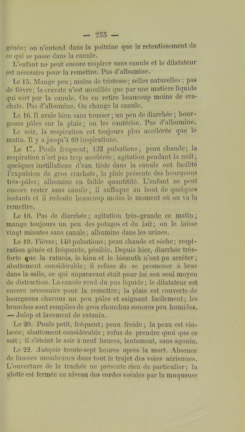 — 255 — giMiéo; on n'entend dans la poitrine que le retentissement de ce qui se passe dans la canule. L'enfant ne peut encore respirer sans canule et le dilatateur est nccesaire pour la remettre. Pas d'albumine. Le 13. Mange peu ; moins de tristesse; selles naturelles ; pas de fièvre ; la cravate n'est mouillée que par une matière liquide qui sort par la canule. On en retire beaucoup moins de cra- chats. Pas d'albumine. On change la canule. Le IG. Il avale bien sans tousser; un peu de diarrhée ; bour- geons pâles sur la plaie; on les cautérise. Pas d'albumine. Le soir, la respiration est toujours phis accélérée que le matin. Il y a jusqu'à 60 inspirations. Le 17. Pouls fréquent; 132 pulsations; peau chaude; la respiration n'est pas trop accélérée ; agitation pendant la nuit; quelques instillations d'eau tiède dans la canule ont facilité l'expulsion de gros crachats, la plaie présente des bourgeons très-pàles; albumine en faible quantitité. L'enfant ne peut encore rester sans canule ; il suffoque au bout de quelques instants et il redoute beaucoup moins le moment où on va la remettre. Le 18. Pas de diarrhée ; agitation très-grande ce matin ; mange toujours un peu des potages et du lait; on le laisse vingt minutes sans canule ; albumine dans les urines. Le 19. Fièvre; 140pulsations; peau chaude et sèche; respi- ration gênée et fréquente, pénible. Depuis hier, diarrhée très- forte ^uc la ratania, le kina et le bismuth n'ont pu arrêter ; abattement considérable; il refuse de se promener à bras dans la salle, ce qui auparavant était pour lui son seul moyen de distraction. La canule rend du pus liquide; le dilatateur est encore nécessaire pour la remettre ; lu plaie est couverte de bourgeons charnus un peu pâles et saignant facilement ; les bronches sont remplies de gros rlionchus sonores peu humides, — Julep et lavement de ratania. Le 20. Pouls petit, fréquent; peau froide ; la peau est vio- lacée; al)attcment considérable ; refus de prendre quoi que ce soit ; il s'éteint le soir à neuf heures, lentement, sans agonie. Le 22, Autopsie trente-sept heures après la mort. Absence de fausses membranes dans tout le trajet des voies aériennes. L'ouverture de la trachée ne présente rien de particulier ; la glotte est fermée au niveau des cordes vocales par la muqueuse