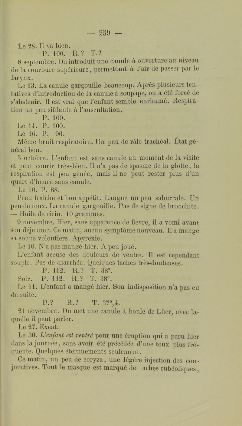 — 250 - Le 28. Il va bien. P. 100. R.? T.? 8 septembre. On introduit une canule à ouverture au niveau (le la courbure supérieure, permettant à l'air de passer par le larynx. Le 13. La canule gargouille beaucoup. Après plusieurs ten- tatives d'introduction de la canule à soupape, on a été forcé de s'abstenir. Il est vrai que l'enfant semble enrhumé. Respira- tion un peu sifflante à l'auscultation. P. 100. Le U. P. 100. Le 16. P. 96. Même bruit respiratoire. Un peu de ràle trachéal. État gé- néral bon. o octobre. L'enfant est sans canule au moment de la visite et peut courir très-bien. Il n'a pas de spasme de la glotte, la respiration est peu gênée, mais il ne peut rester plus d'un quart d'heure sans canule. Le JO. P. 88. Peau fraîche et bon appétit. Langue un peu saburrale. Un peu de toux. La canule gargouille. Pas de signe de bronchite. — Huile de ricin, 10 grammes. 9 novembre. Hier, sans apparence de fièvre, il a vomi avant son déjeuner. Ce matin, aucun symptôme nouveau. lia mangé sa soupe volontiers. Apyrexie. Le 10. N'a pas mangé hier. A peu joué. L'enfant accuse des douleurs de ventre. Il est cependant souple. Pas de diarrhée. Quelques taches très-douteuses. P. 112. R.? T. 38°. Soir. P. 112. R.? T. 38°. Le 11. L'enfant a mangé hier. Son indisposition n'a pas eu de suite. P.? R.? T. 3T,A. 21 novembre. On met une canule à boule de Lûer, avec la- quelle il peut parler. Le 27. Excat. Le 30. L'enfant est rentré pour une éruption qui a paru hier dans la journée, sans avoir été précédée d'une toux plus fré- quente. Quelques éternuements seulement. Ce matin, un peu de coryza, une légère injection des con- jonctives. Tout le masque est marqué de aches rubéoliques,