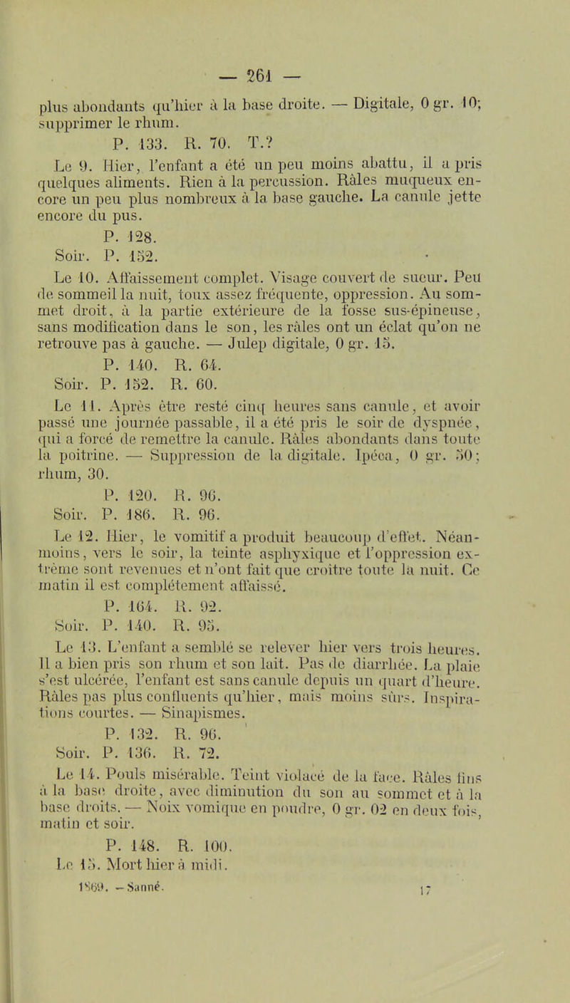 plus ubonduiits qu'hier à la base droite. — Digitale, Ogr. 10; supprimer le rhum. P. 133. R. 70. T.? Le 9. Hier, l'enfant a été un peu moins abattu, il a pris quelques aliments. Rien à la percussion. Râles muqueux en- core un peu plus nombreux à la base gauche. La canule jette encore du pus. P. 128. Soir. P. 152. Le 10. Atfaissement complet. Visage couvert de sueur. Peu de sommeilla nuit, toux assez fréquente, oppression. Au som- met droit, à la partie extérieure de la fosse sus-épineuse sans modilication dans le son, les râles ont un éclat qu'on ne retrouve pas à gauche. — Julep digitale, 0 gr. 15. P. 140. R. 6-1. Soir. P. J52. R. 60. Le H. Après être resté cinq heures sans canule, et avoir passé une journée passable, il a été pris le soir de dyspnée, qui a forcé de remettre la canule. Râles abondants dans toute la poitrine. — Suppression de la digitale. Ipéca, 0 gr. 50; rhum, 30. P. 120. R. 96. Soir. P. J86. R. 96. Le 12. Hier, le vomitif a produit beaucoup d'eftet. Néan- moins, vers le soir, la teinte asphyxique et l'oppression ex- trême sont revenues et n'ont fait que croître toute ki nuit. Ce matin il est complètement aftaissé. P. 164. R. 92. Soir. P. 1-iO. R. 95. Le 13. L'enfant a semblé se relever hier vers trois heures. 11 a bien pris son rhum et son lait. Pas de diarrhée. La plaie s'est ulcérée, l'enfant est sans canule depuis un quart d'heure. Râles pas plus confluents qu'hier, mais moins sûrs. Inspira- tions courtes. — Sinapismes. P. 132. R. 96. Soir. P. 136. R. 72. Le 11. Pouls misérable. Teint violacé de la face. Râles tins à la base droite, avec diminution du son au sommet et à la base droits. — Noix vomique en pcuidre, 0 gr. 02 en deux fois matin et soir. P. 148. R. 100. Le 15. Mort hier â midi. 1S6'.». -Satiné. .r