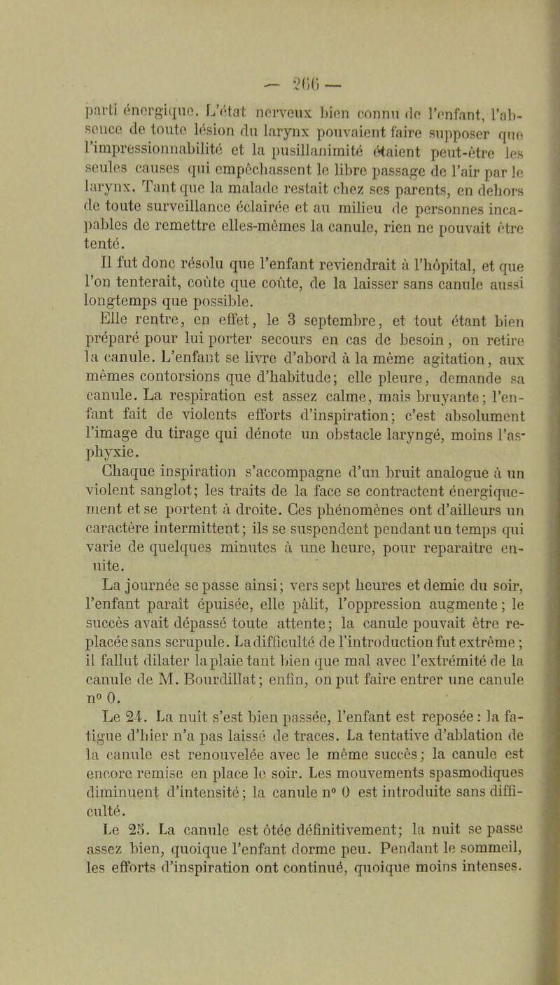 parti énorgiquo. L'ôtat nerveux hïm connu <le l'enfant, l'ah- f5ence de toute lésion du larynx pouvaient faire supposer quo l'irapressionnabilité et la pusillanimité étaient peut-être les seules causes qui empêchassent le libre passage de l'air par le larynx. Tant que la malade restait chez ses parents, en delioi-s de toute surveillance éclairée et au milieu de personnes inca- pables de remettre elles-mêmes la canule, rien ne pouvait être tenté. Il fut donc résolu que l'enfant reviendrait à l'hôpital, et que l'on tenterait, coûte que coûte, de la laisser sans canule aussi longtemps que possible. Elle rentre, en effet, le 3 septembre, et tout étant bien préparé pour lui porter secours en cas de besoin, on retire la canule. L'enfant se livre d'abord à la même agitation, aux mêmes contorsions que d'habitude; elle pleure, demande sa canule. La respiration est assez calme, mais bruyante; l'en- fant fait de violents efforts d'inspiration; c'est absolument l'image du tirage qui dénote un obstacle laryngé, moins l'as- phjTcie. Chaque inspiration s'accompagne d'un bruit analogue à un violent sanglot; les traits de la face se contractent énergique- ment et se portent à droite. Ces phénomènes ont d'ailleurs un caractère intermittent; ils se suspendent pendant un temps qui varie de quelques minutes à ime heure, pour reparaître en- uite. La journée se passe ainsi; vers sept heures et demie du soir, l'enfant paraît épuisée, elle pâlit, l'oppression augmente ; le succès avait dépassé toute attente ; la canule pouvait être re- placée sans scrupule. La difficulté de l'introduction fut extrême ; il fallut dilater la plaie tant bien que mal avec l'extrémité fie la canule de M. Bourdillat; enfin, on put faire entrer une canule n» 0. Le 24. La nuit s'est bien passée, l'enfant est reposée : la fa- tigue d'hier n'a pas laissé de traces. La tentative d'ablation de la canule est renouvelée avec le même succès; la canule est encore remise en place lo soir. Les mouvements spasmodiques diminuent d'intensité ; la canule n° 0 est introduite sans diffi- culté. Le 25. La canule est ôtée définitivement; la nuit se passe assez bien, quoique l'enfant dorme peu. Pendant le sommeil, les efforts d'inspiration ont continué, quoique moins intenses.