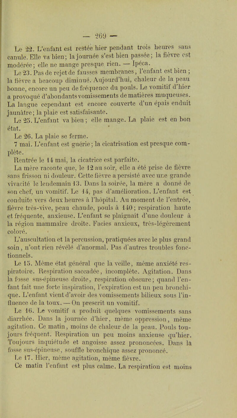 Le 22. L'enfant est restée hier pendant trois heures sans canule. Elle va bien; la journée s'est bien passée; la fièvre est modérée; elle ne mange presque rien. — Ipéca. Le 23. Pas de rejet de fausses membranes, l'enfant est bien ; la lièvre a beacoup diminué. Aujourd'hui, chaleur de la peau bonne, encore un peu de fréquence du pouls. Le vomitif d'hier a provoqué d'abondants vomissements de matières muqueuses. La langue cependant est encore couverte d'un épais enduit jaunâtre; la plaie est satisfaisante. Le 25. L'enfant va bien ; elle mange. La plaie est en bon état. Le 26. La plaie se ferme. 7 mai. L'enfant est guérie; la cicatrisation est presque com- plète. Rentrée le 14 mai, la cicatrice est parfaite. La mère raconte que, le 12 au soir, elle a été prise de fièvre sans frisson ni douleur. Cette fièvre a persisté avec une grande vivacité le lendemain 13. Dans la soirée, la mère a donné de .son chef, un vomitif. Le il, pas d'amélioration. L'enfant est conduite vers deux heures à l'hôpital. Au moment de l'entrée, fièvre très-vive, peau chaude, pouls à liO; respiration haute et fréquente, anxieuse. L'enfant se plaignait d'une douleur à la région mammaire droite. Faciès anxieux, très-légèrement coloré. L'auscultation et la percussion, pratiquées avec le plus grand soin, n'ont rien révélé d'anormal. Pas d'autres troubles fonc- tionnels. Le 15. Même état général que la veille, même anxiété res- piratoire. Respiration saccadée, incomplète. Agitation. Dans la fosse sus-épineuse droite, respiration obscure; quand l'en- fant fait une forte inspiration, l'expiration est un peu bronchi- que. L'enfant vient d'avoir des vomissements bilieux sous l'in- tluence de la toux. — On prescrit un vomitif. Le 16. Le vomitif a produit quelques vomissements sans diarrhée. Dans la journée d'hier, même oppression, même agitation. Ce matin, moins de chaleur de la peau. Pouls tou- jours fréquent. Respiration un peu moins anxieuse qu'hier. Toujours inquiétude et angoisse assez prononcées. Dans la fosse sus-épineuse, soufde bronchique assez prononcé. [.e 17. Hier, même agitation, même fièvre. Ce matin l'enfant est plus calme. La respiration est moins