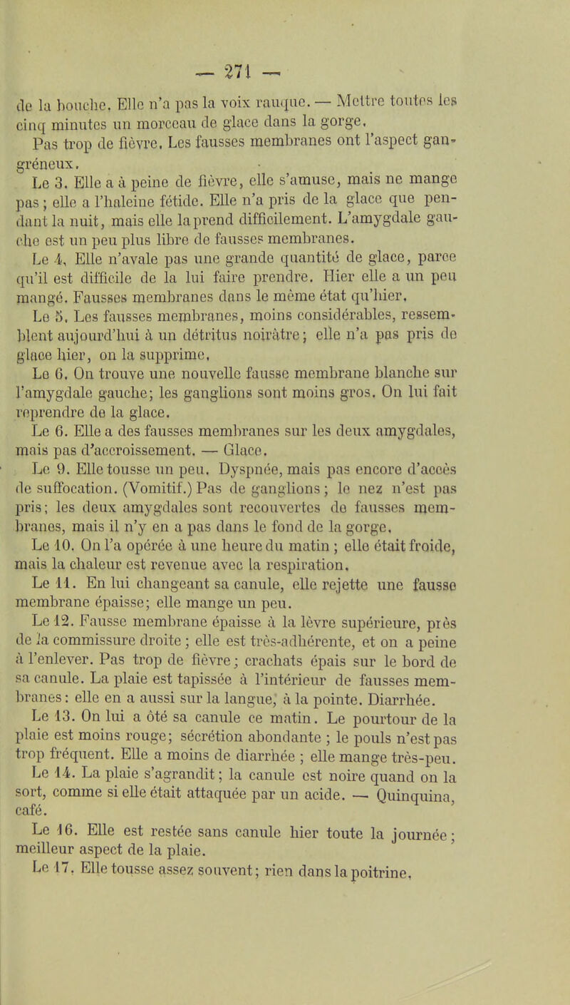 de la bouche, Elle n'a pas la voix rauqiic. — Mettre toutes les cinq minutes un morceau de glace dans la gorge. Pas trop de fièvre. Les fausses membranes ont l'aspect gau- gréneux. Le 3. Elle a à peine de fièvre, elle s'amuse, mais ne mange pas ; elle a l'haleine fétide. Elle n'a pris de la glace que pen- dant la nuit, mais elle la prend difficilement. L'amygdale gau- che est un peu plus libre de fausses membranes. Le 4s Elle n'avale pas une grande quantité de glace, parce qu'il est difficile de la lui faire prendre. Hier elle a un peu mangé. Fausses membranes dans le même état qu'hier. Le o. Les fausses membranes, moins considérables, ressem- blent aujourd'hui à un détritus noirâtre ; elle n'a pas pris de glace hier, on la supprime, Le 6, On trouve une nouvelle fausse membrane blanche sur l'amygdale gauche; les ganglions sont moins gros. On lui fait reprendre de la glace. Le 6. Elle a des fausses membranes sur les deux amygdales, mais pas d'accroissement. — Glace. Le 9. Elle tousse un peu. Dyspnée, mais pas encore d'accès de suffocation. (Vomitif.) Pas de ganglions ; le nez n'est pas pris; les deux amygdales sont recouvertes de fausses mem- branes, mais il n'y en a pas dans le fond de la gorge. Le 10. On l'a opérée à une heure du matin ; elle était froide, mais la chaleur est revenue avec la respiration. Le 11. En lui changeant sa canule, elle rejette une fausse membrane épaisse; elle mange un peu. Le 12. Fausse membrane épaisse à la lèvre supérieure, piès de ]a commissure droite ; elle est très-adhérente, et on a peine à l'enlever. Pas trop de fièvre ; crachats épais sur le bord de sa canule. La plaie est tapissée à l'intérieur de fausses mem- branes : elle en a aussi sur la langue, à la pointe. Diarrhée. Le 13. On lui a ôté sa canule ce matin. Le pourtour de la plaie est moins rouge; sécrétion abondante ; le pouls n'est pas trop fréquent. Elle a moins de diarrhée ; elle mange très-peu. Le 14. La plaie s'agrandit ; la canule est noire quand on la sort, comme si elle était attaquée par un acide. •— Quinquina, café. Le i6. EUe est restée sans canule hier toute la journée; meilleur aspect de la plaie.