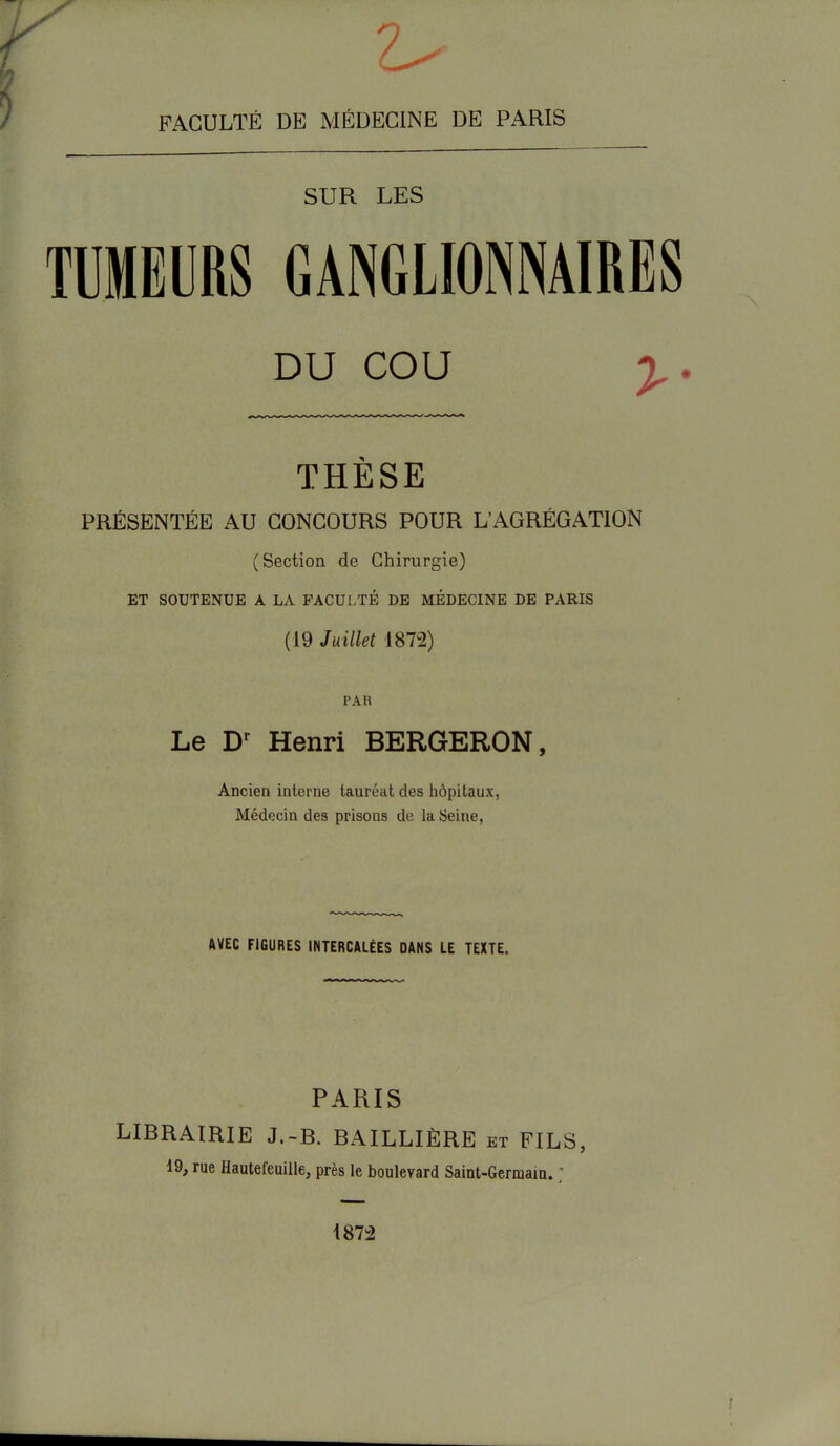 2^ FACULTÉ DE MÉDECINE DE PARIS SUR LES TUMEURS GANGLIONNAIRES DU COU y. THÈSE PRÉSENTÉE AU CONCOURS POUR L'AGRÉGATION (Section de Chirurgie) ET SOUTENUE A LA FACULTÉ DE MÉDECINE DE PARIS (19 Ju illet 1872) PAR Le Dr Henri BERGERON, Ancien interne tauréat des hôpitaux, Médecin des prisons de la Seine, AVEC FIGURES INTERCALÉES DANS LE TEXTE. PARIS LIBRAIRIE J.-B. BAILLIÈRE et FILS, 19, rue Hautefeuille, près le boulevard Saint-Germain. ; 1872