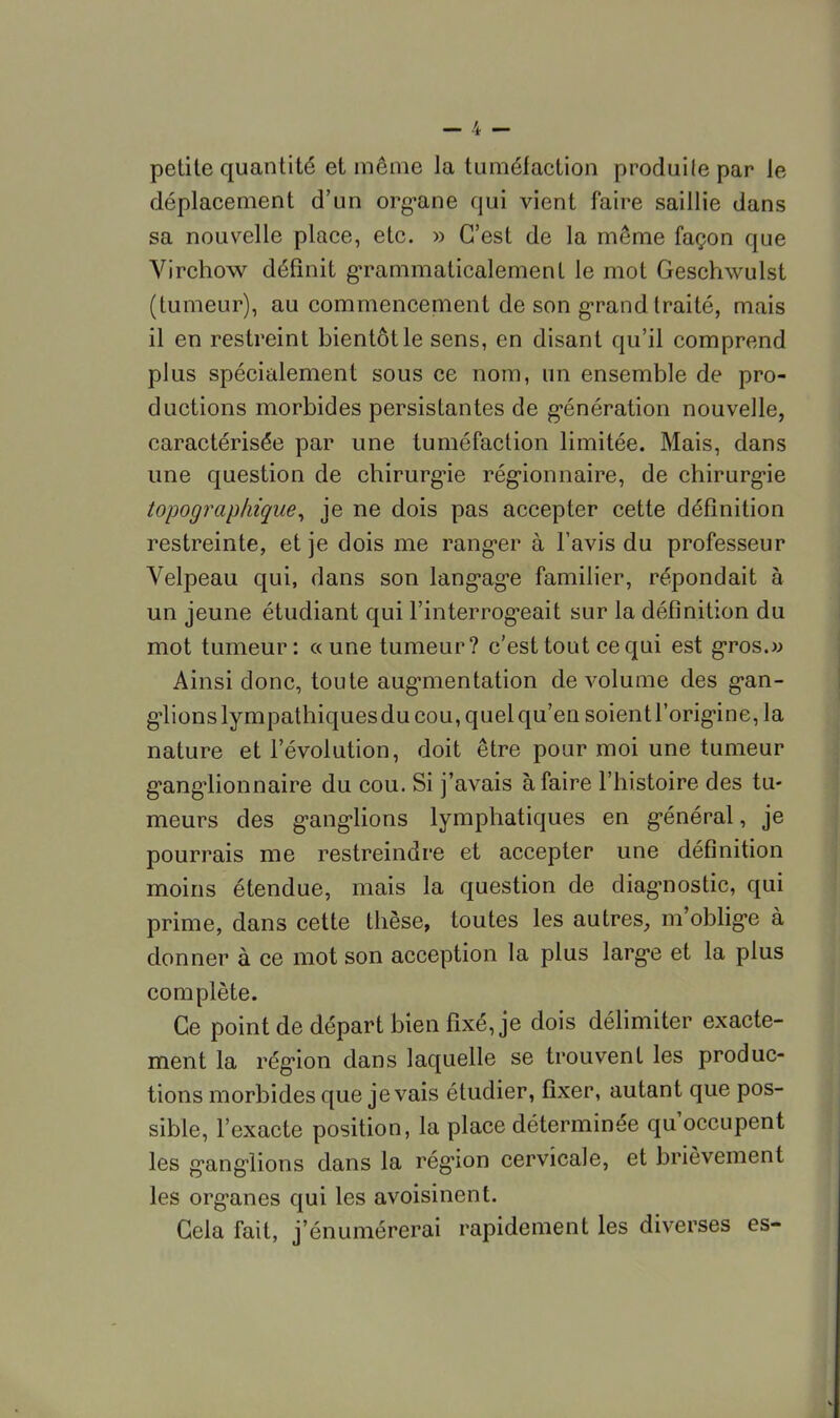 petite quantité et même la tuméfaction produile par le déplacement d'un organe qui vient faire saillie dans sa nouvelle place, etc. » C'est de la même façon que Virchow définit grammaticalement le mot Geschwulst (tumeur), au commencement de son grand traité, mais il en restreint bientôt le sens, en disant qu'il comprend plus spécialement sous ce nom, un ensemble de pro- ductions morbides persistantes de génération nouvelle, caractérisée par une tuméfaction limitée. Mais, dans une question de chirurgie régionnaire, de chirurgie topographique, je ne dois pas accepter cette définition restreinte, et je dois me ranger à l'avis du professeur Velpeau qui, dans son langage familier, répondait à un jeune étudiant qui l'interrogeait sur la définition du mot tumeur: «une tumeur? c'est tout ce qui est gros.» Ainsi donc, toute augmentation de volume des gan- glions lympathiquesdu cou, quel qu'en soient l'origine, la nature et l'évolution, doit être pour moi une tumeur ganglionnaire du cou. Si j'avais à faire l'histoire des tu- meurs des ganglions lymphatiques en général, je pourrais me restreindre et accepter une définition moins étendue, mais la question de diagnostic, qui prime, dans cette thèse, toutes les autres, m'oblige à donner à ce mot son acception la plus large et la plus complète. Ce point de départ bien fixé, je dois délimiter exacte- ment la région dans laquelle se trouvent les produc- tions morbides que je vais étudier, fixer, autant que pos- sible, l'exacte position, la place déterminée qu'occupent les ganglions dans la région cervicale, et brièvement les organes qui les avoisinent. Gela fait, j'énumérerai rapidement les diverses es-