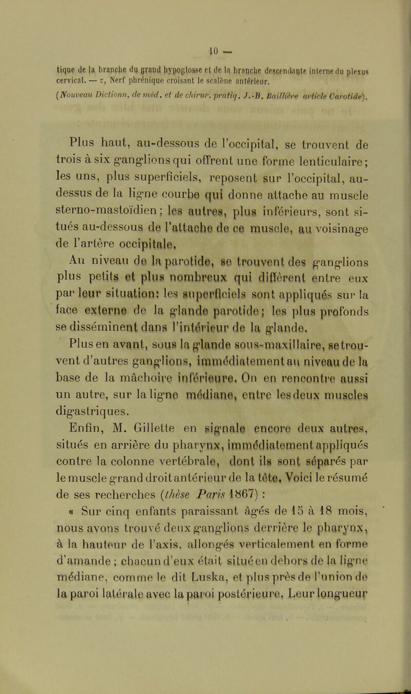 tique de la brandie du grand hypoplosse et de la branche descendante interne du plexus cervical. — z, Nerf phréniquc croisant le scalène antérieur. (Nouveau Dictionn, de mèd. et de chirur. prâttq. J.-B. Iiailliève article Carotide). Plus haut, au-dessous de l'occipital, se trouvent de trois à six ganglions qui offrent une forme lenticulaire; les uns, plus superficiels, reposent sur l'occipital, au- dessus de la ligne courbe qui donne attache au muscle sterno-mastoïdien ; les autres, plus inférieurs, sont si- tués au-dessous de l'attache de oe muscle, au voisinage de l'artère occipitale. Au niveau de la parotide, se trouvent des ganglions plus petits et plus nombreux qui diffèrent entre eux parleur situation: les superficiels sont appliqués sur la face externe de la glande parotide; les plus profonds se disséminent dans l'intérieur de la glande. Plus en avant, sous la glande sous-maxillaire, se trou- vent d'autres ganglions, immédiatement au niveau de la base de la mâchoire inférieure, On en rencontre aussi un autre, sur la ligne médiane, entre les deux muscles digastriques. Enfin, M. Gillette en signale encore deux autres, situés en arrière du pharynx, immédiatement appliqués contre la colonne vertébrale, dont ils sont séparés par le muscle grand droit antérieur de la tète. Voici le résumé de ses recherches (thèse Paris 1867) : « Sur cinq enfants paraissant âgés de 15 à 18 mois, nous avons trouvé deux ganglions derrière le pharynx, à la hauteur de l'axis, allonges verticalement en forme d'amande ; chacun d'eux était situé eu dehors de la ligne médiane, comme le dit Luska, et plus près de l'union de la paroi latérale avec la paroi postérieure. Leur longueur