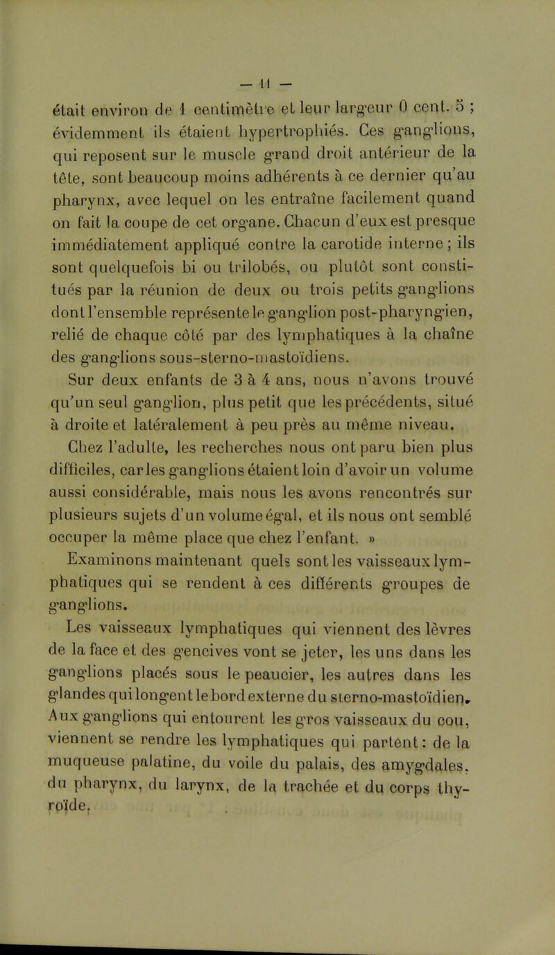 était environ de 1 centimètre el leur largeur 0 cent. 5 ; évidemment ils étaient hypertrophiés. Ces ganglions, qui reposent sur le muscle grand droit antérieur de la tête, sont beaucoup moins adhérents à ce dernier qu'au pharynx, avec lequel on les entraîne facilement quand on fait la coupe de cet organe. Chacun d'eux est presque immédiatement appliqué contre la carotide interne; ils sont quelquefois bi ou trilobés, ou plutôt sont consti- tués par la réunion de deux ou trois petits ganglions dont l'ensemble représente le g'anglion post-pharyngien, relié de chaque côté par des lymphatiques à la chaîne des ganglions sous-sterno-mastoïdiens. Sur deux enfants de 3 à 4 ans, nous n'avons trouvé qu'un seul ganglion, plus petit que les précédents, situé à droite et latéralement à peu près au même niveau. Chez l'adulte, les recherches nous ont paru bien plus difficiles, caries ganglions étaient loin d'avoir un volume aussi considérable, mais nous les avons rencontrés sur plusieurs sujets d'un volume égal, et ils nous ont semblé occuper la même place que chez l'enfant. » Examinons maintenant quels sont les vaisseaux lym- phatiques qui se rendent à ces différents groupes de ganglions. Les vaisseaux lymphatiques qui viennent des lèvres de la face et des gencives vont se jeter, les uns dans les ganglions placés sous le peaucier, les autres dans les glandes qui longent lebord externe du sterno-mastoïdien» Aux ganglions qui entourent les gros vaisseaux du cou, viennent se rendre les lymphatiques qui partent: de la muqueuse palatine, du voile du palais, des amygdales, du pharynx, du larynx, de la trachée et du corps thy- roïde.