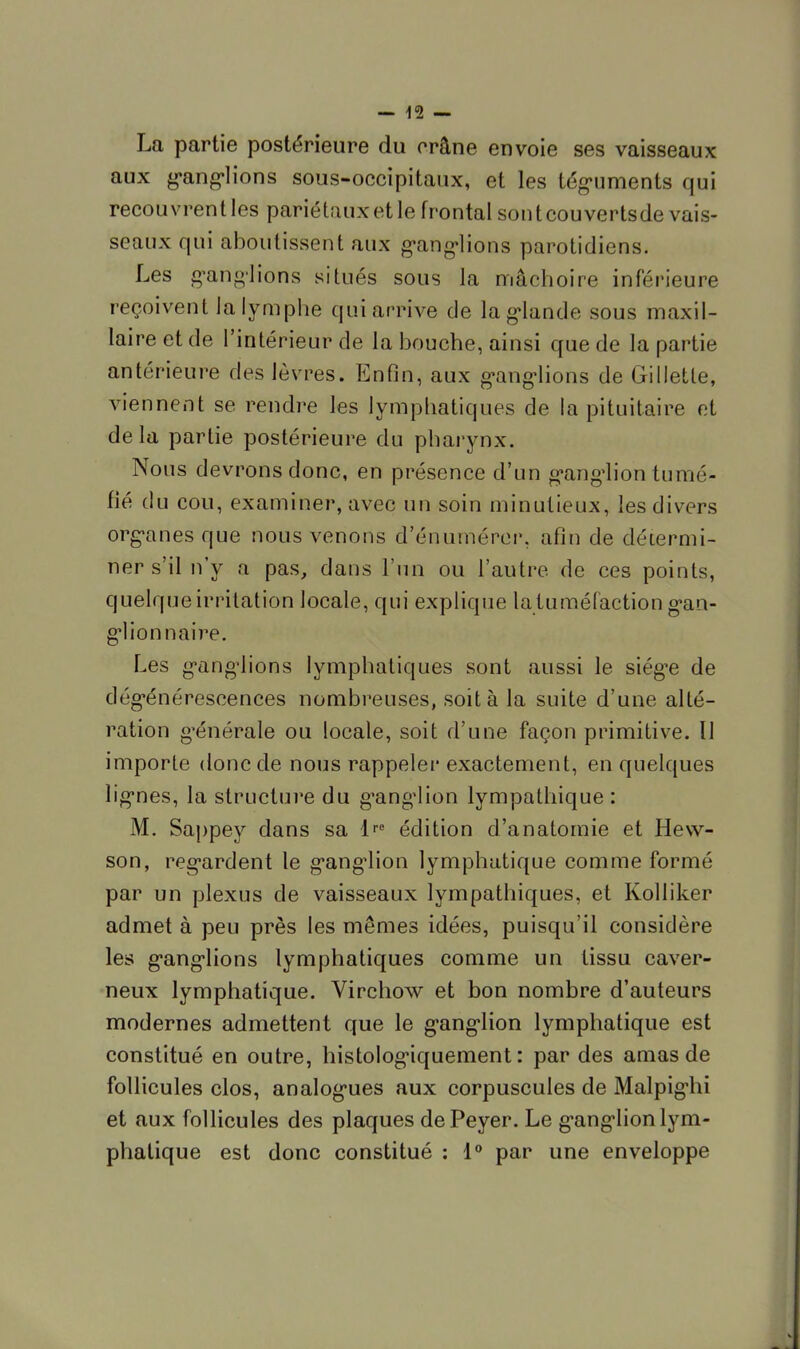 La partie postérieure du crâne envoie ses vaisseaux aux ganglions sous-occipitaux, et les téguments qui recouvrentles parié taux et le frontal sont couverts de vais- seaux qui aboutissent aux ganglions parotidiens. Les ganglions situés sous la mâchoire inférieure reçoivent la lymphe qui arrive de la glande sous maxil- laire et de l'intérieur de la bouche, ainsi que de la partie antérieure des lèvres. Enfin, aux ganglions de Gillette, viennent se rendre les lymphatiques de la pituitaire et delà partie postérieure du pharynx. Nous devrons donc, en présence d'un ganglion tumé- fié du cou, examiner, avec un soin minutieux, les divers organes que nous venons d'énumérer, afin de détermi- ner s'il n'y a pas, dans l'un ou l'autre de ces points, quelque irritation locale, qui explique la tuméfaction gan- glionnaire. Les ganglions lymphatiques sont aussi le siég^e de dégénérescences nombreuses, soit à la suite d'une allé- ration générale ou locale, soit d'une façon primitive. Il importe donc de nous rappeler exactement, en quelques lignes, la structui'e du ganglion lympathique : M. Sappey dans sa lre édition d'anatomie et Hevv- son, regardent le ganglion lymphatique comme formé par un plexus de vaisseaux lympathiques, et Kolliker admet à peu près les mêmes idées, puisqu'il considère les ganglions lymphatiques comme un tissu caver- neux lymphatique. Virchow et bon nombre d'auteurs modernes admettent que le ganglion lymphatique est constitué en outre, histologiquement : par des amas de follicules clos, analogues aux corpuscules de Malpighi et aux follicules des plaques dePeyer. Le ganglion lym- phatique est donc constitué : 1° par une enveloppe