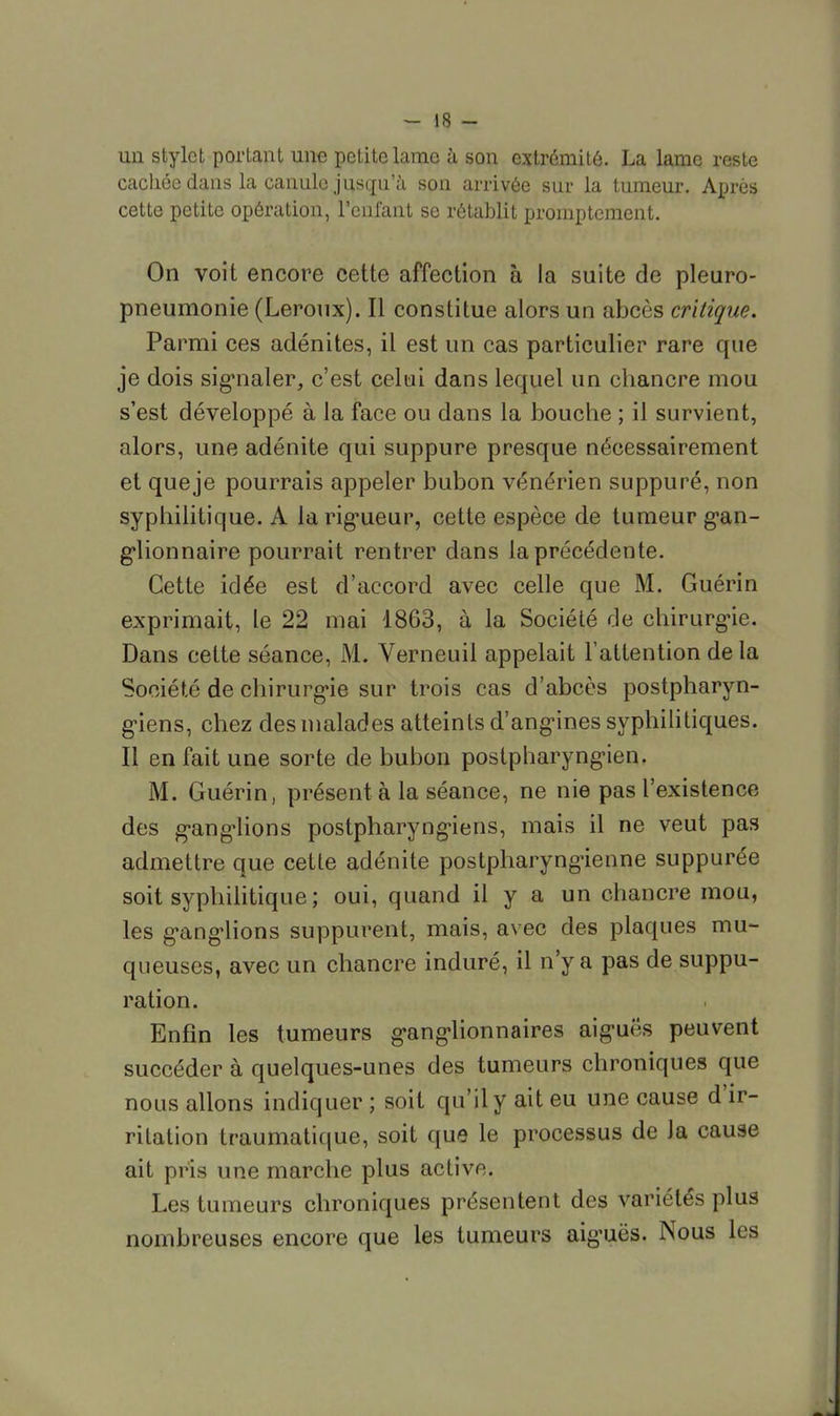 un stylet portant une petite lame à son extrémité. La lame reste cacliée dans la canule jusqu'à son arrivée sur la tumeur. Après cette petite opération, l'enfant se rétablit promptement. On voit encore cette affection à la suite de pleuro- pneumonie (Leroux). Il constitue alors un abcès critique. Parmi ces adénites, il est un cas particulier rare que je dois signaler, c'est celui dans lequel un chancre mou s'est développé à la face ou dans la bouche ; il survient, alors, une adénite qui suppure presque nécessairement et que je pourrais appeler bubon vénérien suppuré, non syphilitique. A la rigueur, cette espèce de tumeur gan- glionnaire pourrait rentrer dans la précédente. Cette idée est d'accord avec celle que M. Guérin exprimait, le 22 mai 1863, à la Société de chirurgie. Dans cette séance, M. Verneuil appelait l'attention de la Société de chirurgie sur trois cas d'abcès postpharyn- giens, chez des malades atteints d'angines syphilitiques. Il en fait une sorte de bubon postpharyngien. M. Guérin, présent à la séance, ne nie pas l'existence des ganglions postpharyngiens, mais il ne veut pas admettre que cette adénite postpharyngienne suppurée soit syphilitique; oui, quand il y a un chancre mou, les ganglions suppurent, mais, avec des plaques mu- queuses, avec un chancre induré, il n'y a pas de suppu- ration. Enfin les tumeurs ganglionnaires aiguës peuvent succéder à quelques-unes des tumeurs chroniques que nous allons indiquer ; soit qu'il y ait eu une cause d'ir- ritation traumatique, soit que le processus de Ja cause ait pris une marche plus active. Les tumeurs chroniques présentent des variétés plus nombreuses encore que les tumeurs aiguës. Nous les