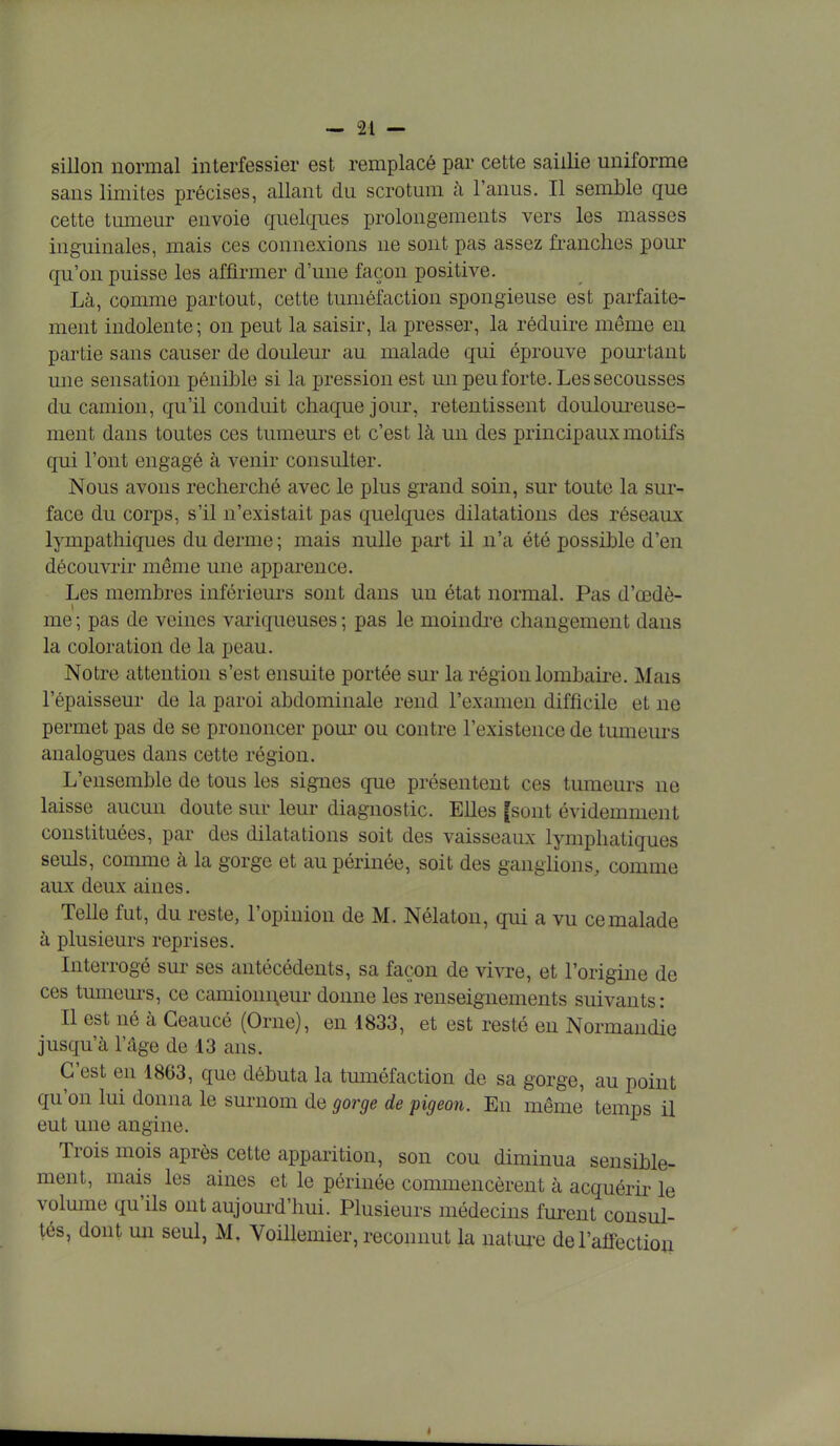 sillon normal interfessier est remplacé par cette saillie uniforme sans limites précises, allant du scrotum à l'anus. Il semble que cette tumeur envoie quelques prolongements vers les masses inguinales, mais ces connexions ne sont pas assez franches pour qu'on puisse les affirmer d'une façon positive. Là, comme partout, cette tuméfaction spongieuse est parfaite- ment indolente ; on peut la saisir, la presser, la réduire même en partie sans causer de douleur au malade qui éprouve pourtant une sensation pénible si la pression est un peu forte. Les secousses du camion, qu'il conduit chaque jour, retentissent douloureuse- ment dans toutes ces tumeurs et c'est là un des principaux motifs qui l'ont engagé à venir consulter. Nous avons recherché avec le plus grand soin, sur toute la sur- face du corps, s'il n'existait pas quelques dilatations des réseaux lympathiques du derme ; mais nulle part il n'a été possible d'en découvrir même une apparence. Les membres inférieurs sont dans uu état normal. Pas d'œdè- me ; pas de veines variqueuses ; pas le moindre changement dans la coloration de la peau. Notre attention s'est ensuite portée sur la région lombaire. Mais l'épaisseur de la paroi abdominale rend l'examen difficile et ne permet pas de se prononcer pour ou contre l'existence de tumeurs analogues dans cette région. L'ensemble de tous les signes que présentent ces tumeurs ne laisse aucun doute sur leur diagnostic. Elles [sont évidemment constituées, par des dilatations soit des vaisseaux lymphatiques seuls, comme à la gorge et au périnée, soit des ganglions, comme aux deux aines. Telle fut, du reste, l'opinion de M. Nélaton, qui a vu ce malade à plusieurs reprises. Interrogé sur ses antécédents, sa façon de vivre, et l'origine de ces tumeurs, ce camionneur donne les renseignements suivants: Il est né à Geaucé (Orne), en 4833, et est resté en Normandie jusqu'à l'âge de 13 ans. C'est en 1863, que débuta la tuméfaction de sa gorge, au point qu'on lui donna le surnom de gorge de pigeon. En même temps il eut une angine. Trois mois après cette apparition, son cou diminua sensible- ment, mais les aines et le périnée commencèrent à acquérir le volume qu'ils ont aujourd'hui. Plusieurs médecins furent consul- tés, dont un seul, M, Voillemier, reconnut la nature de l'affection