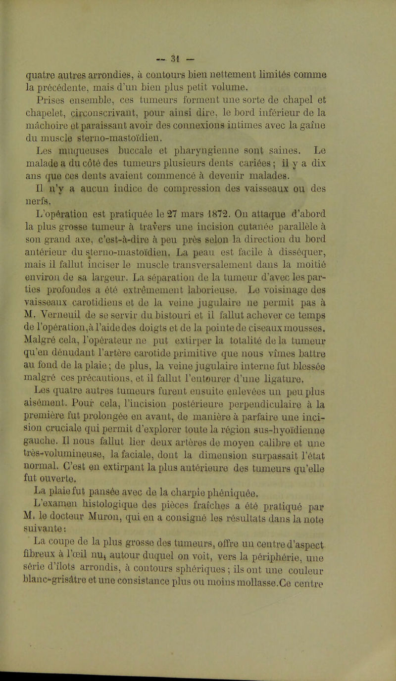 quatre autres arrondies, à contours bien nettement limités comme la précédente, mais d'un bien plus petit volume. Prises ensemble, ces tumeurs forment une sorte de chapel et chapelet, circonscrivant, pour ainsi dire, le bord inférieur de la mâchoire et paraissant avoir des connexions intimes avec la gaine du muscle sterno-mastoïdien. Les muqueuses buccale et pharyngienne sont saines. Le malade a du côté des tumeurs plusieurs dents cariées ; il y a dix ans que ces dents avaient commencé à devenir malades. Il n'y a aucun indice de compression des vaisseaux ou des nerfs. L'opération est pratiquée le 27 mars 1872. On attaque d'abord la plus grosso tumeur à travers une incision cutanée parallèle à son grand axe, c'est-à-dire à peu près selon la direction du bord antérieur du sterno-mastoïdien. La peau est facile à disséquer, mais il fallut inciser le muscle transversalement dans la moitié environ de sa largeur. La séparation de la tumeur d'avec les par- ties profondes a été extrêmement laborieuse. Le voisinage des vaisseaux carotidiens et de la veine jugulaire ne permit pas à M. Verneuil de se servir du bistouri et il fallut achever ce temps de l'opération,à l'aide des doigts et de la pointe de ciseaux mousses. Malgré cela, l'opérateur ne put extirper la totalité de la tumeur qu'en dénudant l'artère carotide primitive que nous vîmes battre au fond de la plaie ; de plus, la veine jugulaire interne fut blessée malgré ces précautions, et il fallut l'entourer d'une ligature. Les quatre autres tumeurs furent ensuite enlevées un peu plus aisément. Pour cela, l'incision postérieure perpendiculaire à la première fut prolongée en avant, de manière à parfaire une inci- sion cruciale qui permit d'explorer toute la région sus-hyoïdienne gauche. Il nous fallut lier deux artères de moyen calibre et une très-volumineuse, la faciale, dont la dimension surpassait l'état normal. C'est en extirpant la plus antérieure des tumeurs qu'elle fut ouverte La plaie fut pansée avec de la charpie phéniquée. L'examen histologique des pièces fraîches a été pratiqué par M. le docteur Muron, qui en a consigné les résultats dans la note suivante : ' La coupe de la plus grosse des tumeurs, offre un centre d'aspect fibreux à l'œil nu» autour duquel on voit, vers la périphérie, une série d'îlots arrondis, à contours sphériques ; ils ont une couleur blanc-grisàtro et une consistance plus ou moins mollasse.Ce centre