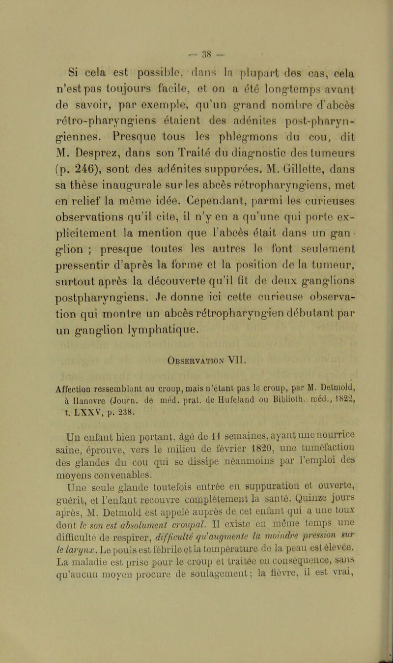 Si cela est possible, dans la plupart des cas, cela n'est pas toujours facile, et on a été longtemps avant de savoir, par exemple, qu'un grand nombre d'abcès rétro-pharyngiens étaient des adénites post-pharyn- giennes. Presque tous les phlegmons du cou, dit M. Desprez, dans son Traité du diagnostic des tumeurs (p. 246), sont des adénites suppurées. M. Gillette, dans sa thèse inaugurale sur les abcès rétropharyngiens, met en relief la même idée. Cependant, parmi les curieuses observations qu'il cite, il n'y en a qu'une qui porte ex- plicitement la mention que l'abcès était dans un gan • glion ; presque toutes les autres le font seulement pressentir d'après la forme et la position de la tumeur, surtout après la découverte qu'il fit de deux ganglions postpharyngiens. Je donne ici cette curieuse observa- tion qui montre un abcès rétropharyngien débutant par un ganglion lymphatique. Observation VII. Affection ressemblant au croup, mais n'étant pas le croup, par M. Detmold, à Hanovre (Journ. de méd. prat. de Hufeland ou Biblioth. ruéd., 1822, t. LXXV, p. 238. Un enfant bien portant, âgé de U semaines, ayant une nourrice saine, éprouve, vers le milieu de février 1820, une tuméfaction des glandes du cou qui se dissipe néanmoins par l'emploi des moyens convenables. Une seule glande toutefois entrée en suppuration et ouverte, guérit, et l'enfant recouvre complètement la santé. Quinze jours après, M. Detmold est appelé auprès de cet enfant qui a une toux- don t le son est absolument croupal. Il existe en même temps une difficulté de respirer, difficulté qu'augmente la moindre pression sur le larynx. Le pouls est fébrile et la température de la peau est élevée. La maladie est prise pour le croup et traitée en conséquence, sans qu'aucun moyeu procure de soulagement; la fièvre, il est vrai,