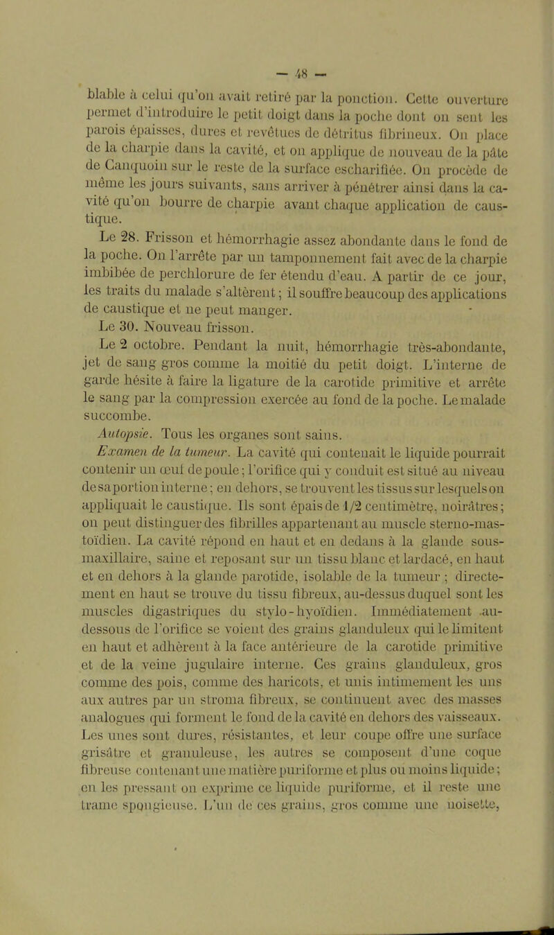 blable à celui qu'on avait retiré par la ponction. Cette ouverture permet d'introduire le petit doigt dans la poche dont on seut les parois épaisses, dures et revêtues de détritus fibrineux. On place de la charpie dans la cavité, et on applique de nouveau de la pâte de Canquoin sur le reste de la surface escharifiée. On procède de même les jours suivants, sans arriver à pénétrer ainsi dans la ca- vité qu'on bourre de charpie avant chaque application de caus- tique. Le 28. Frisson et hémorrhagie assez abondante dans le fond de la poche. On l'arrête par un tamponnement fait avec de la charpie imbibée de perchlorure de fer étendu d'eau. A partir de ce jour, les traits du malade s'altèrent; il souffre beaucoup des applications de caustique et ne peut manger. Le 30. Nouveau frisson. Le 2 octobre. Pendant la nuit, hémorrhagie très-abondante, jet de sang gros comme la moitié du petit doigt. L'interne de garde hésite à faire la ligature de la carotide primitive et arrête le sang par la compression exercée au fond de la poche. Le malade succombe. Autopsie. Tous les organes sont sains. Examen de la tumeur. La cavité qui contenait le liquide pourrait contenir un œul de poule ; l'orifice qui y conduit est situé au niveau de saportion interne ; en dehors, se trouvent les tissus sur lesquels on appliquait le caustique. Ils sont épais de 1/2 centimètre, noirâtres; on peut distinguer des fibrilles appartenant au muscle sterno-mas- toïdien. La cavité répond en haut et en dedans à la glande sous- maxillaire, saine et reposant sur un tissu blanc et lardacé, en haut et en dehors à la glande parotide, isolable de la tumeur ; directe- ment en haut se trouve du tissu fibreux, au-dessus duquel sont les muscles digastriques du stylo-hyoïdien. Immédiatement .au- dessous de l'orifice se voient des grains glanduleux qui le limitent en haut et adhèrent à la face antérieure de la carotide primitive et de la veine jugulaire interne. Ces grains glanduleux, gros comme des pois, comme des haricots, et unis intimement les uns aux autres par un stroma fibreux, se continuent avec des masses analogues qui forment le fond de la cavité en dehors des vaisseaux. Les unes sont dures, résistantes, et leur coupe offre une surface grisâtre et granuleuse, les autres se composent, d'une coque fibreuse contenant une matière puriforme et plus ou moins liquide ; en les pressant on exprime ce liquide puriforme, et il reste une trame spongieuse. L'un de ces grains, in-os connue une noisette,
