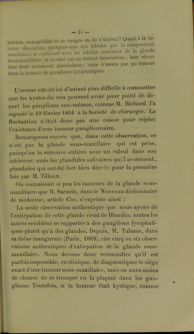 mation, susceptibles de se rompre ou de s'ulcérer ? Quant à la tu- meur elle-même, quelques-uns des lobules çp la composaint semblaient se continuer avec les lobules nouveaux de la glande sous-maxillaire, et en tout cas en étaient très-voisins ; leur struc- ture était nettement glandulaire ; nous n'avons pas pu trouver dans la tumeur de ganglions lymphatiques. L'erreur eût été ici d'autant plus difficile à commettre que les kyites du cou peuvent avoir pour point de dé- part les ganglions eux-mêmes, comme M. Richard l'a signalé le 19 février 1851 à la Société de chirurgie. La fluctuation n'était donc pas une raison pour rejeter l'existence d'une tumeur ganglionnaire. Remarquons encore que, dans cette observation, ce n'est pas la glande sous-maxillaire qui est prise, puisqu'on la retrouve entière avec un calcul dans son intérieur, mais les <ylandules salivaires qui l'avoisinent, glandules qui ont été fort bien décrits pour la première fois par M. Tillaux. On connaissait si peu les tumeurs de la g-lande sous- maxillaire que M. Sarazin, dans le Nouveau dictionnaire de médecine, article Cou, s'exprime ainsi : La seule observation authentique que nous ayons de l'extirpation de cette grande vient de Blandin; toutes les autres semblent se rapportera des ganglions lymphati- ques plutôt qu'à des glandes. Depuis, M. Talazac, dans sa thèse inaugurale (Paris, 1869), cite cinq ou six obser- vations authentiques d'extirpation de la grande sous- maxillaire. Nous devons donc reconnaître qu'il est parfois impossible, en clinique, de diagnostiquer le siège exact d'une tumeur sous-maxillaire, mais on aura moins de chance de se tromper en la plaçant dans les gan- glions. Toutefois, si la tumeur était kystique, comme