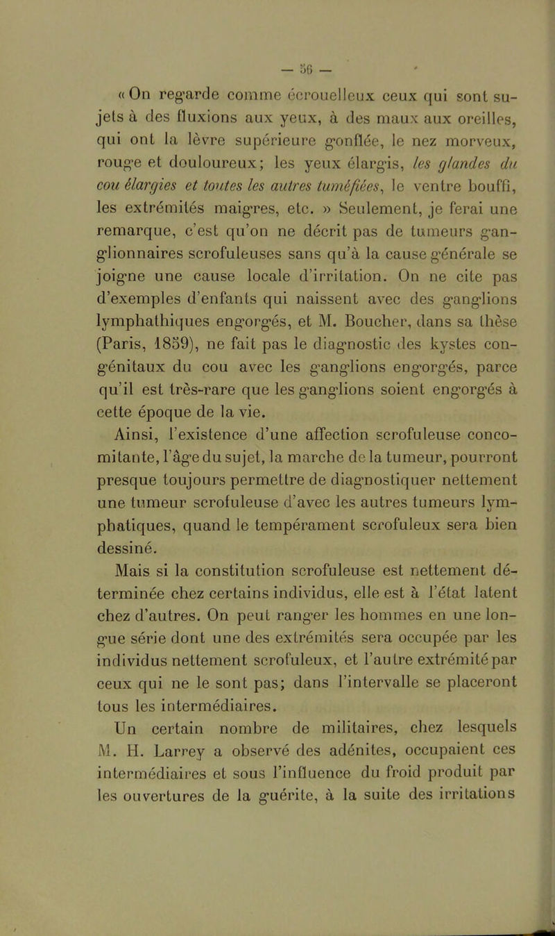 « On regarde comme écrouelleux ceux qui sont su- jets à des fluxions aux yeux, à des maux aux oreilles, qui ont la lèvre supérieure gonflée, le nez morveux, rouge et douloureux; les yeux élargis, les glandes du cou élargies et toutes les autres tuméfiées, le ventre bouffi, les extrémités maigres, etc. » Seulement, je ferai une remarque, c'est qu'on ne décrit pas de tumeurs gan- glionnaires scrofuleuses sans qu'à la cause générale se joigne une cause locale d'irritation. On ne cite pas d'exemples d'enfants qui naissent avec des ganglions lymphathiques engorgés, et M. Boucher, dans sa thèse (Paris, 1859), ne fait pas le diagnostic des kystes con- génitaux du cou avec les ganglions engorgés, parce qu'il est très-rare que les ganglions soient engorgés à cette époque de la vie. Ainsi, l'existence d'une affection scrofuleuse conco- mitante, l'âge du sujet, la marche delà tumeur, pourront presque toujours permettre de diagnostiquer nettement une tumeur scrofuleuse d'avec les autres tumeurs lym- phatiques, quand le tempérament scrofuleux sera bien dessiné. Mais si la constitution scrofuleuse est nettement dé- terminée chez certains individus, elle est à l'état latent chez d'autres. On peut ranger les hommes en une lon- gue série dont une des extrémités sera occupée par les individus nettement scrofuleux, et l'autre extrémité par ceux qui ne le sont pas; dans l'intervalle se placeront tous les intermédiaires. Un certain nombre de militaires, chez lesquels M. H. Larrey a observé des adénites, occupaient ces intermédiaires et sous l'influence du froid produit par les ouvertures de la guérite, à la suite des irritations