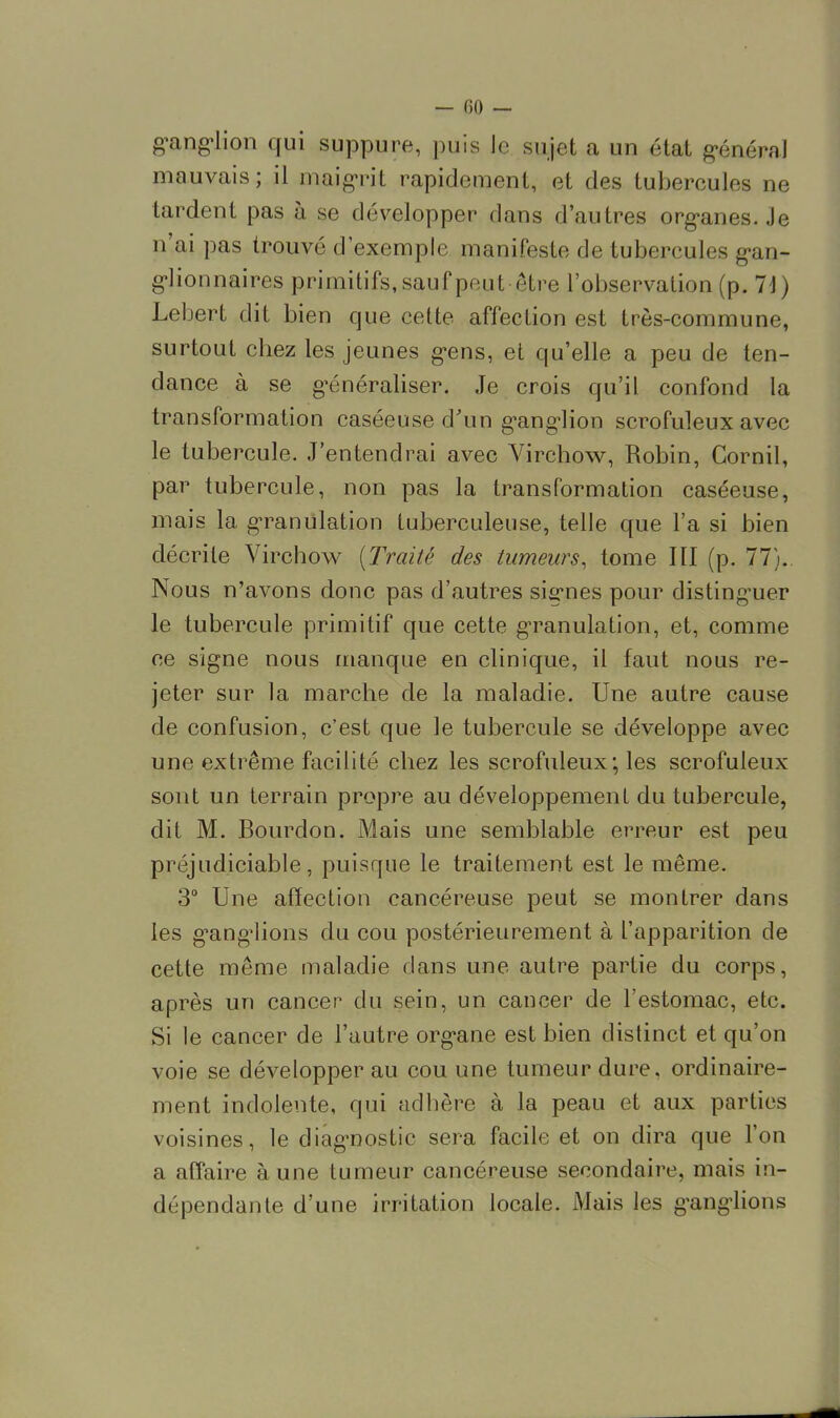 ganglion qui suppure, puis le sujet a un état général mauvais; il maigrit rapidement, et des tubercules ne tardent pas à se développer dans d'autres organes. Je n'ai pas trouvé d'exemple manifeste de tubereules gan- glionnaires primitifs, sauf peut être l'observation (p. 71) Lebert dit bien que cette affection est très-commune, surtout chez les jeunes gens, et qu'elle a peu de ten- dance à se généraliser. Je crois qu'il confond la transformation caséeuse d'un ganglion scrofuleux avec le tubercule. J'entendrai avec Virchow, Robin, Cornil, par tubercule, non pas la transformation caséeuse, mais la granulation tuberculeuse, telle que l'a si bien décrite Virchow {Traité des tumeurs, tome III (p. 77). Nous n'avons donc pas d'autres signes pour distinguer le tubercule primitif que cette granulation, et, comme ce signe nous manque en clinique, il faut nous re- jeter sur la marche de la maladie. Une autre cause de confusion, c'est que le tubercule se développe avec une extrême facilité chez les scrofuleux ; les scrofuleux sont un terrain propre au développement du tubercule, dit M. Bourdon. Mais une semblable erreur est peu préjudiciable, puisque le traitement est le même. 3° Une affection cancéreuse peut se montrer dans les g'ang^ions du cou postérieurement à l'apparition de cette même maladie dans une autre partie du corps, après un cancer du sein, un cancer de l'estomac, etc. Si le cancer de l'autre organe est bien distinct et qu'on voie se développer au cou une tumeur dure, ordinaire- ment indolente, qui adhère à la peau et aux parties voisines, le diagnostic sera facile et on dira que l'on a affaire aune tumeur cancéreuse secondaire, mais in- dépendante d'une irritation locale. Mais les ganglions